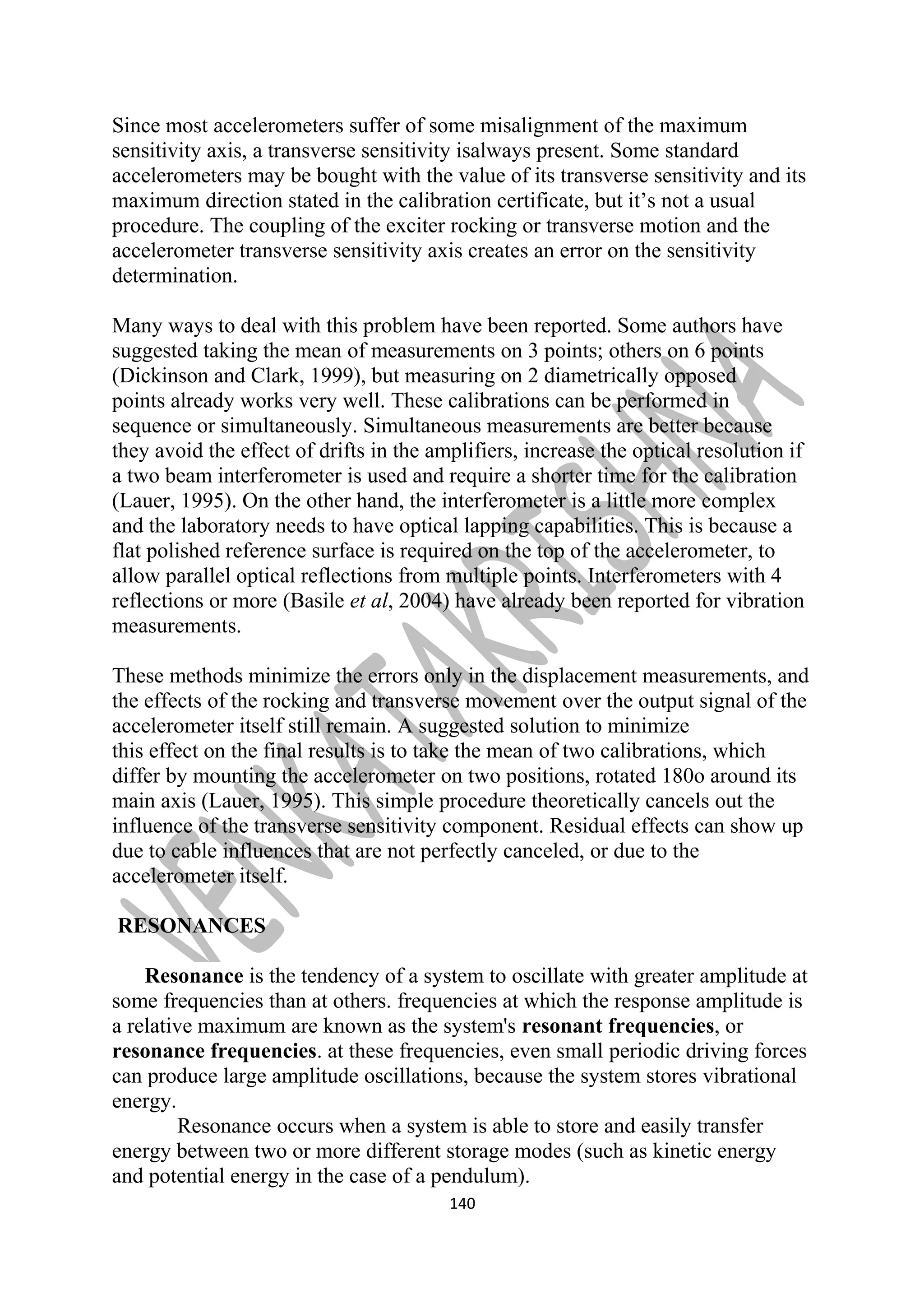 Since most accelerometers suffer of some misalignment of the maximum 
sensitivity axis, a transverse sensitivity isalways present. Some standard 
accelerometers may be bought with the value of its transverse sensitivity and its 
maximum direction stated in the calibration certificate, but it’s not a usual 
procedure. The coupling of the exciter rocking or transverse motion and the 
accelerometer transverse sensitivity axis creates an error on the sensitivity 
determination. 
Many ways to deal with this problem have been reported. Some authors have 
suggested taking the mean of measurements on 3 points; others on 6 points 
(Dickinson and Clark, 1999), but measuring on 2 diametrically opposed 
points already works very well. These calibrations can be performed in 
sequence or simultaneously. Simultaneous measurements are better because 
they avoid the effect of drifts in the amplifiers, increase the optical resolution if 
a two beam interferometer is used and require a shorter time for the calibration 
(Lauer, 1995). On the other hand, the interferometer is a little more complex 
and the laboratory needs to have optical lapping capabilities. This is because a 
flat polished reference surface is required on the top of the accelerometer, to 
allow parallel optical reflections from multiple points. Interferometers with 4 
reflections or more (Basile et al, 2004) have already been reported for vibration 
measurements. 
These methods minimize the errors only in the displacement measurements, and 
the effects of the rocking and transverse movement over the output signal of the 
accelerometer itself still remain. A suggested solution to minimize 
this effect on the final results is to take the mean of two calibrations, which 
differ by mounting the accelerometer on two positions, rotated 180o around its 
main axis (Lauer, 1995). This simple procedure theoretically cancels out the 
influence of the transverse sensitivity component. Residual effects can show up 
due to cable influences that are not perfectly canceled, or due to the 
accelerometer itself. 
RESONANCES 
Resonance is the tendency of a system to oscillate with greater amplitude at 
some frequencies than at others. frequencies at which the response amplitude is 
a relative maximum are known as the system's resonant frequencies, or 
resonance frequencies. at these frequencies, even small periodic driving forces 
can produce large amplitude oscillations, because the system stores vibrational 
energy. 
Resonance occurs when a system is able to store and easily transfer 
energy between two or more different storage modes (such as kinetic energy 
and potential energy in the case of a pendulum). 
140 
 