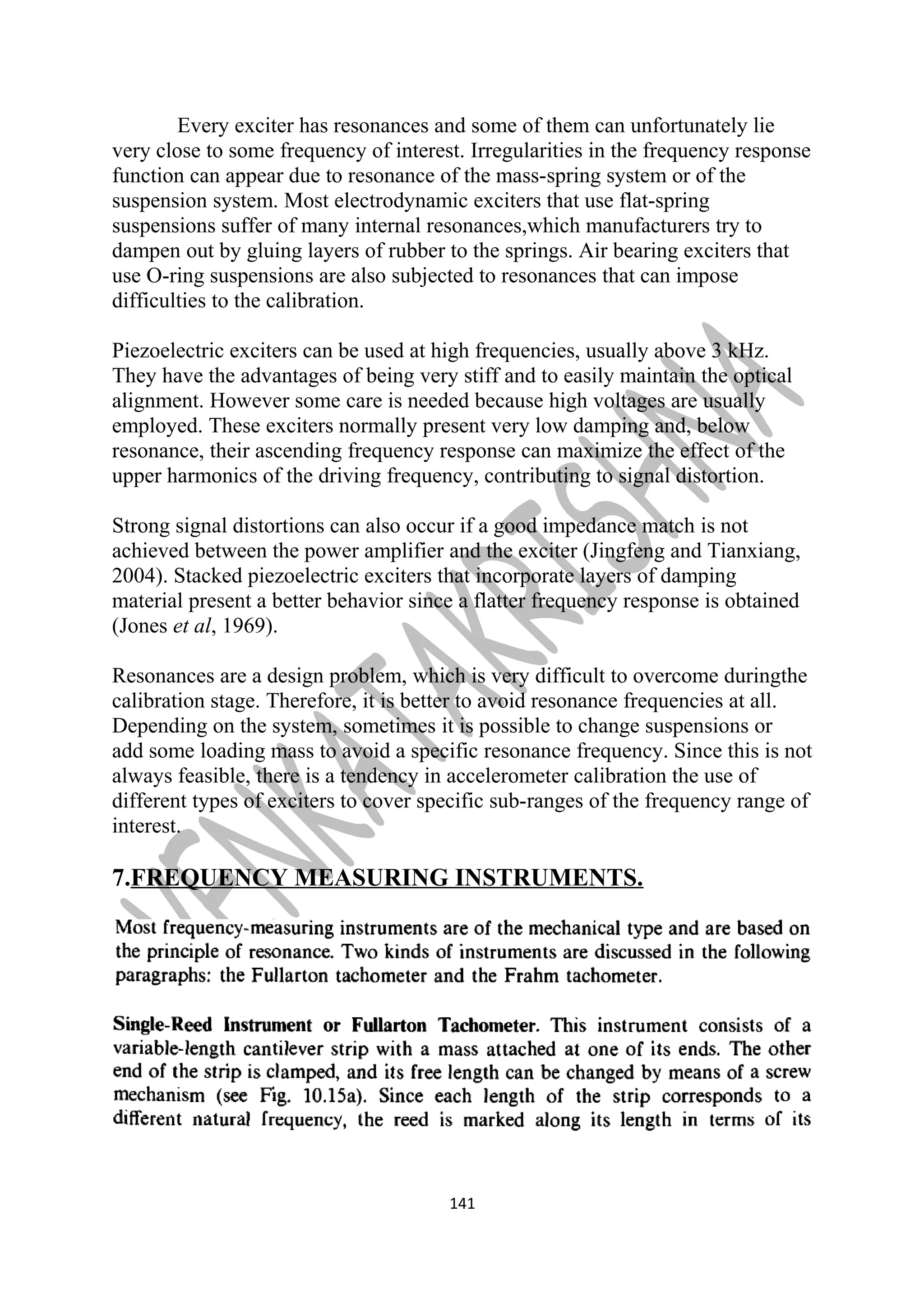 Every exciter has resonances and some of them can unfortunately lie 
very close to some frequency of interest. Irregularities in the frequency response 
function can appear due to resonance of the mass-spring system or of the 
suspension system. Most electrodynamic exciters that use flat-spring 
suspensions suffer of many internal resonances,which manufacturers try to 
dampen out by gluing layers of rubber to the springs. Air bearing exciters that 
use O-ring suspensions are also subjected to resonances that can impose 
difficulties to the calibration. 
Piezoelectric exciters can be used at high frequencies, usually above 3 kHz. 
They have the advantages of being very stiff and to easily maintain the optical 
alignment. However some care is needed because high voltages are usually 
employed. These exciters normally present very low damping and, below 
resonance, their ascending frequency response can maximize the effect of the 
upper harmonics of the driving frequency, contributing to signal distortion. 
Strong signal distortions can also occur if a good impedance match is not 
achieved between the power amplifier and the exciter (Jingfeng and Tianxiang, 
2004). Stacked piezoelectric exciters that incorporate layers of damping 
material present a better behavior since a flatter frequency response is obtained 
(Jones et al, 1969). 
Resonances are a design problem, which is very difficult to overcome duringthe 
calibration stage. Therefore, it is better to avoid resonance frequencies at all. 
Depending on the system, sometimes it is possible to change suspensions or 
add some loading mass to avoid a specific resonance frequency. Since this is not 
always feasible, there is a tendency in accelerometer calibration the use of 
different types of exciters to cover specific sub-ranges of the frequency range of 
interest. 
7.FREQUENCY MEASURING INSTRUMENTS. 
141 
 