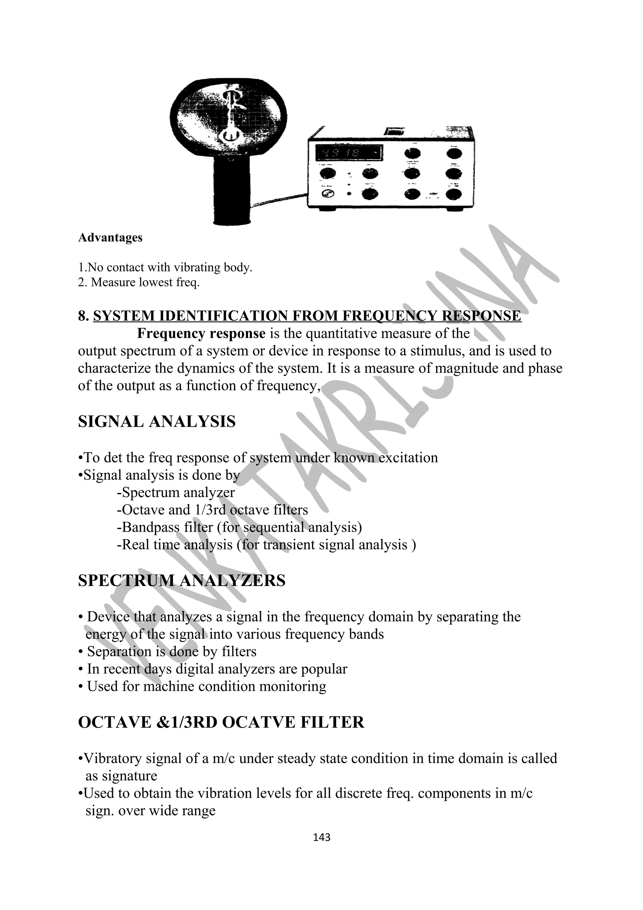 Advantages 
1.No contact with vibrating body. 
2. Measure lowest freq. 
8. SYSTEM IDENTIFICATION FROM FREQUENCY RESPONSE 
Frequency response is the quantitative measure of the 
output spectrum of a system or device in response to a stimulus, and is used to 
characterize the dynamics of the system. It is a measure of magnitude and phase 
of the output as a function of frequency, 
SIGNAL ANALYSIS 
•To det the freq response of system under known excitation 
•Signal analysis is done by 
-Spectrum analyzer 
-Octave and 1/3rd octave filters 
-Bandpass filter (for sequential analysis) 
-Real time analysis (for transient signal analysis ) 
SPECTRUM ANALYZERS 
• Device that analyzes a signal in the frequency domain by separating the 
energy of the signal into various frequency bands 
• Separation is done by filters 
• In recent days digital analyzers are popular 
• Used for machine condition monitoring 
OCTAVE &1/3RD OCATVE FILTER 
•Vibratory signal of a m/c under steady state condition in time domain is called 
as signature 
•Used to obtain the vibration levels for all discrete freq. components in m/c 
sign. over wide range 
143 
 