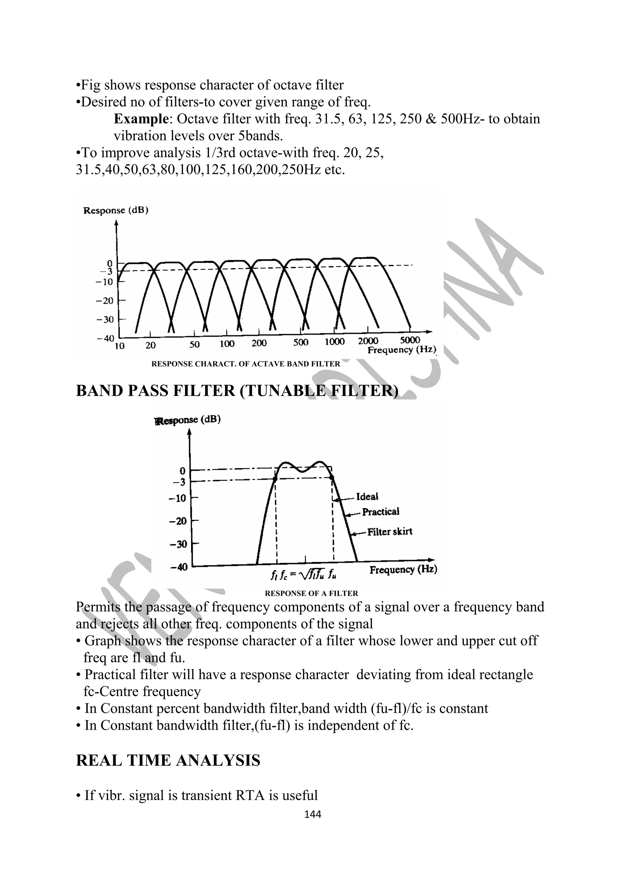 •Fig shows response character of octave filter 
•Desired no of filters-to cover given range of freq. 
Example: Octave filter with freq. 31.5, 63, 125, 250 & 500Hz- to obtain 
vibration levels over 5bands. 
•To improve analysis 1/3rd octave-with freq. 20, 25, 
31.5,40,50,63,80,100,125,160,200,250Hz etc. 
RESPONSE CHARACT. OF ACTAVE BAND FILTER 
BAND PASS FILTER (TUNABLE FILTER) 
RESPONSE OF A FILTER 
Permits the passage of frequency components of a signal over a frequency band 
and rejects all other freq. components of the signal 
• Graph shows the response character of a filter whose lower and upper cut off 
freq are fl and fu. 
• Practical filter will have a response character deviating from ideal rectangle 
fc-Centre frequency 
• In Constant percent bandwidth filter,band width (fu-fl)/fc is constant 
• In Constant bandwidth filter,(fu-fl) is independent of fc. 
REAL TIME ANALYSIS 
• If vibr. signal is transient RTA is useful 
144 
 