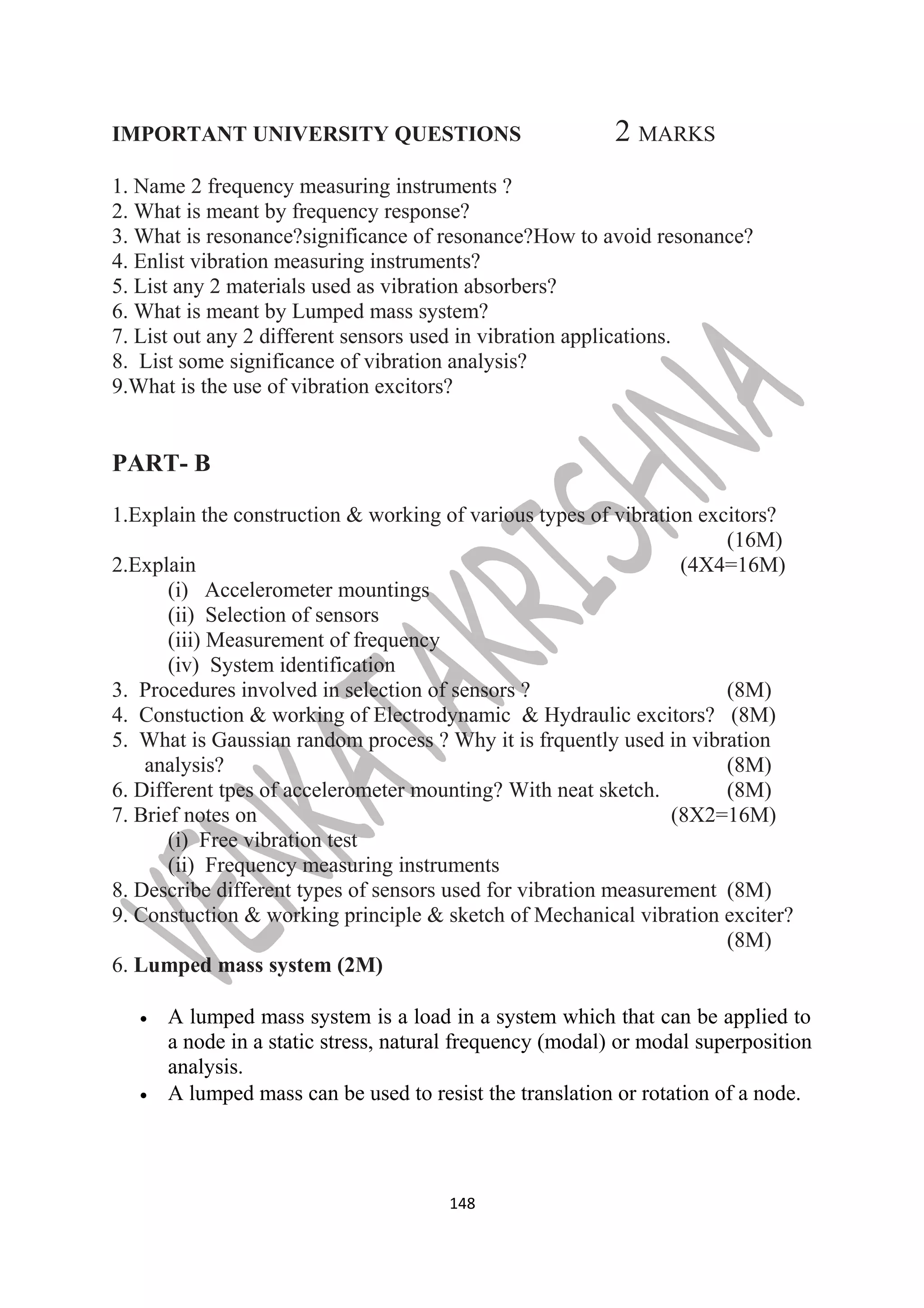 IMPORTANT UNIVERSITY QUESTIONS 2 MARKS 
1. Name 2 frequency measuring instruments ? 
2. What is meant by frequency response? 
3. What is resonance?significance of resonance?How to avoid resonance? 
4. Enlist vibration measuring instruments? 
5. List any 2 materials used as vibration absorbers? 
6. What is meant by Lumped mass system? 
7. List out any 2 different sensors used in vibration applications. 
8. List some significance of vibration analysis? 
9.What is the use of vibration excitors? 
PART- B 
1.Explain the construction & working of various types of vibration excitors? 
(16M) 
2.Explain (4X4=16M) 
(i) Accelerometer mountings 
(ii) Selection of sensors 
(iii) Measurement of frequency 
(iv) System identification 
3. Procedures involved in selection of sensors ? (8M) 
4. Constuction & working of Electrodynamic & Hydraulic excitors? (8M) 
5. What is Gaussian random process ? Why it is frquently used in vibration 
analysis? (8M) 
6. Different tpes of accelerometer mounting? With neat sketch. (8M) 
7. Brief notes on (8X2=16M) 
(i) Free vibration test 
(ii) Frequency measuring instruments 
8. Describe different types of sensors used for vibration measurement (8M) 
9. Constuction & working principle & sketch of Mechanical vibration exciter? 
(8M) 
6. Lumped mass system (2M) 
· A lumped mass system is a load in a system which that can be applied to 
a node in a static stress, natural frequency (modal) or modal superposition 
analysis. 
· A lumped mass can be used to resist the translation or rotation of a node. 
148 
