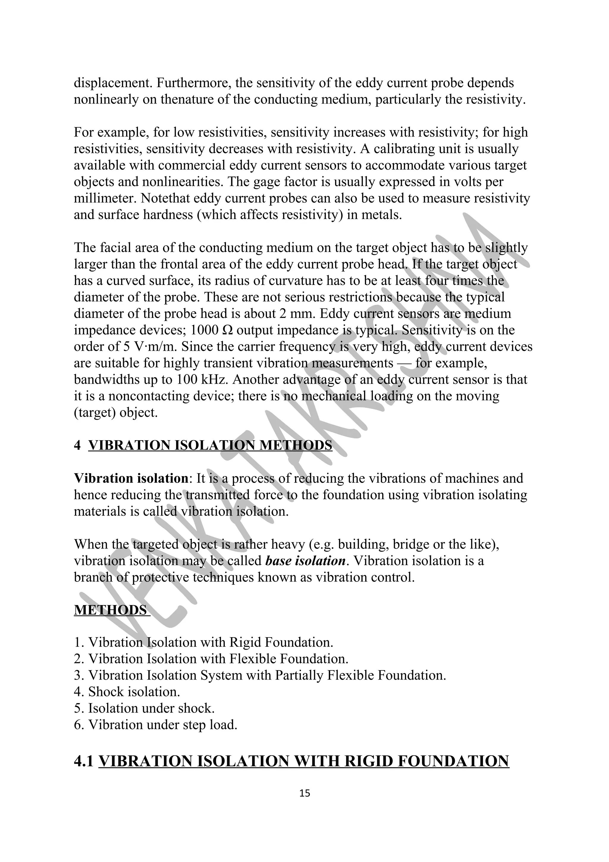 displacement. Furthermore, the sensitivity of the eddy current probe depends 
nonlinearly on thenature of the conducting medium, particularly the resistivity. 
For example, for low resistivities, sensitivity increases with resistivity; for high 
resistivities, sensitivity decreases with resistivity. A calibrating unit is usually 
available with commercial eddy current sensors to accommodate various target 
objects and nonlinearities. The gage factor is usually expressed in volts per 
millimeter. Notethat eddy current probes can also be used to measure resistivity 
and surface hardness (which affects resistivity) in metals. 
The facial area of the conducting medium on the target object has to be slightly 
larger than the frontal area of the eddy current probe head. If the target object 
has a curved surface, its radius of curvature has to be at least four times the 
diameter of the probe. These are not serious restrictions because the typical 
diameter of the probe head is about 2 mm. Eddy current sensors are medium 
impedance devices; 1000 Ω output impedance is typical. Sensitivity is on the 
order of 5 V·m/m. Since the carrier frequency is very high, eddy current devices 
are suitable for highly transient vibration measurements — for example, 
bandwidths up to 100 kHz. Another advantage of an eddy current sensor is that 
it is a noncontacting device; there is no mechanical loading on the moving 
(target) object. 
4 VIBRATION ISOLATION METHODS 
Vibration isolation: It is a process of reducing the vibrations of machines and 
hence reducing the transmitted force to the foundation using vibration isolating 
materials is called vibration isolation. 
When the targeted object is rather heavy (e.g. building, bridge or the like), 
vibration isolation may be called base isolation. Vibration isolation is a 
branch of protective techniques known as vibration control. 
METHODS 
1. Vibration Isolation with Rigid Foundation. 
2. Vibration Isolation with Flexible Foundation. 
3. Vibration Isolation System with Partially Flexible Foundation. 
4. Shock isolation. 
5. Isolation under shock. 
6. Vibration under step load. 
4.1 VIBRATION ISOLATION WITH RIGID FOUNDATION 
15 
 