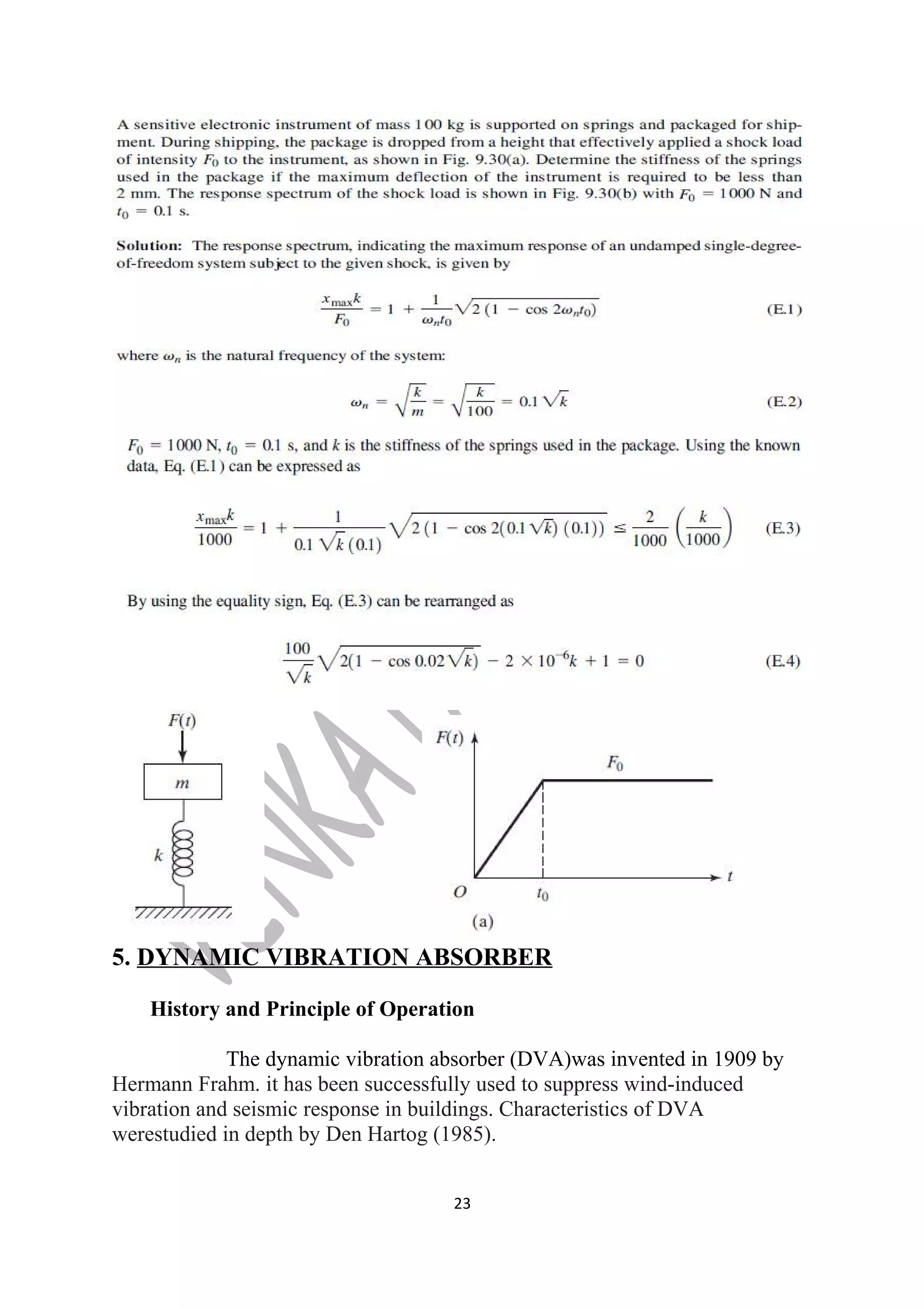 5. DYNAMIC VIBRATION ABSORBER 
History and Principle of Operation 
The dynamic vibration absorber (DVA)was invented in 1909 by 
Hermann Frahm. it has been successfully used to suppress wind-induced 
vibration and seismic response in buildings. Characteristics of DVA 
werestudied in depth by Den Hartog (1985). 
23 
 