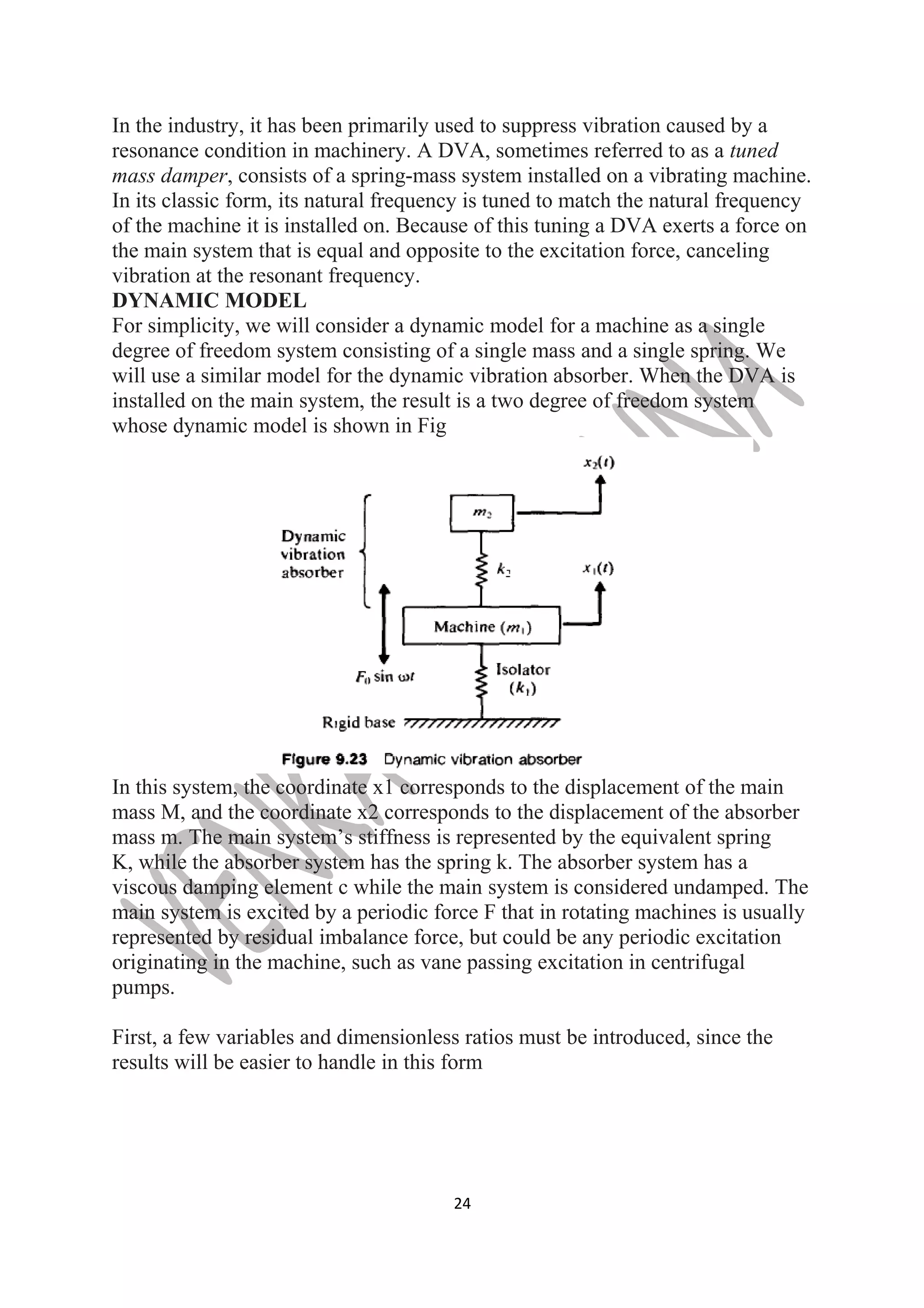 In the industry, it has been primarily used to suppress vibration caused by a 
resonance condition in machinery. A DVA, sometimes referred to as a tuned 
mass damper, consists of a spring-mass system installed on a vibrating machine. 
In its classic form, its natural frequency is tuned to match the natural frequency 
of the machine it is installed on. Because of this tuning a DVA exerts a force on 
the main system that is equal and opposite to the excitation force, canceling 
vibration at the resonant frequency. 
DYNAMIC MODEL 
For simplicity, we will consider a dynamic model for a machine as a single 
degree of freedom system consisting of a single mass and a single spring. We 
will use a similar model for the dynamic vibration absorber. When the DVA is 
installed on the main system, the result is a two degree of freedom system 
whose dynamic model is shown in Fig 
In this system, the coordinate x1 corresponds to the displacement of the main 
mass M, and the coordinate x2 corresponds to the displacement of the absorber 
mass m. The main system’s stiffness is represented by the equivalent spring 
K, while the absorber system has the spring k. The absorber system has a 
viscous damping element c while the main system is considered undamped. The 
main system is excited by a periodic force F that in rotating machines is usually 
represented by residual imbalance force, but could be any periodic excitation 
originating in the machine, such as vane passing excitation in centrifugal 
pumps. 
First, a few variables and dimensionless ratios must be introduced, since the 
results will be easier to handle in this form 
24 
 