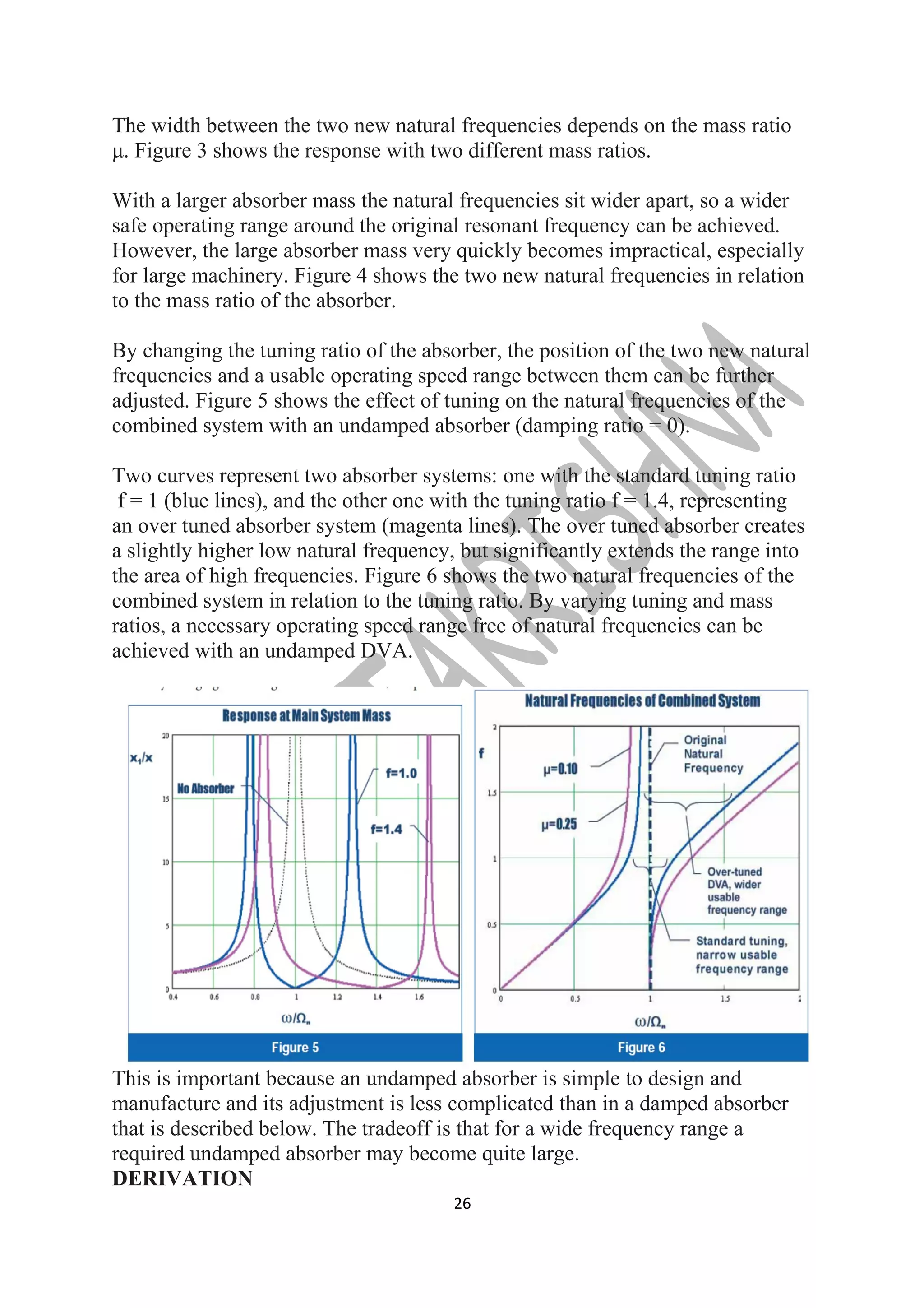 The width between the two new natural frequencies depends on the mass ratio 
μ. Figure 3 shows the response with two different mass ratios. 
With a larger absorber mass the natural frequencies sit wider apart, so a wider 
safe operating range around the original resonant frequency can be achieved. 
However, the large absorber mass very quickly becomes impractical, especially 
for large machinery. Figure 4 shows the two new natural frequencies in relation 
to the mass ratio of the absorber. 
By changing the tuning ratio of the absorber, the position of the two new natural 
frequencies and a usable operating speed range between them can be further 
adjusted. Figure 5 shows the effect of tuning on the natural frequencies of the 
combined system with an undamped absorber (damping ratio = 0). 
Two curves represent two absorber systems: one with the standard tuning ratio 
f = 1 (blue lines), and the other one with the tuning ratio f = 1.4, representing 
an over tuned absorber system (magenta lines). The over tuned absorber creates 
a slightly higher low natural frequency, but significantly extends the range into 
the area of high frequencies. Figure 6 shows the two natural frequencies of the 
combined system in relation to the tuning ratio. By varying tuning and mass 
ratios, a necessary operating speed range free of natural frequencies can be 
achieved with an undamped DVA. 
This is important because an undamped absorber is simple to design and 
manufacture and its adjustment is less complicated than in a damped absorber 
that is described below. The tradeoff is that for a wide frequency range a 
required undamped absorber may become quite large. 
DERIVATION 
26 
 