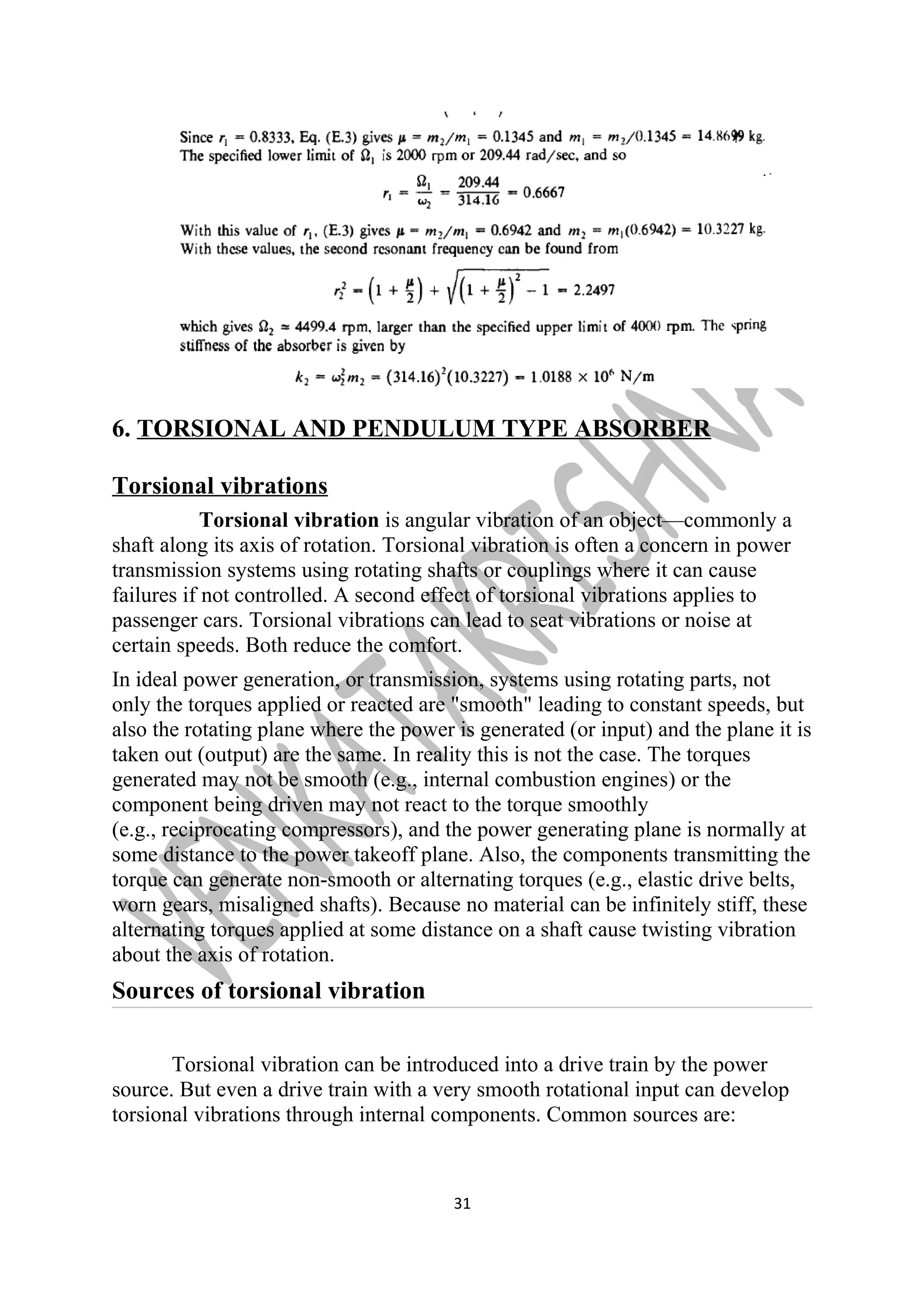 6. TORSIONAL AND PENDULUM TYPE ABSORBER 
Torsional vibrations 
Torsional vibration is angular vibration of an object—commonly a 
shaft along its axis of rotation. Torsional vibration is often a concern in power 
transmission systems using rotating shafts or couplings where it can cause 
failures if not controlled. A second effect of torsional vibrations applies to 
passenger cars. Torsional vibrations can lead to seat vibrations or noise at 
certain speeds. Both reduce the comfort. 
In ideal power generation, or transmission, systems using rotating parts, not 
only the torques applied or reacted are "smooth" leading to constant speeds, but 
also the rotating plane where the power is generated (or input) and the plane it is 
taken out (output) are the same. In reality this is not the case. The torques 
generated may not be smooth (e.g., internal combustion engines) or the 
component being driven may not react to the torque smoothly 
(e.g., reciprocating compressors), and the power generating plane is normally at 
some distance to the power takeoff plane. Also, the components transmitting the 
torque can generate non-smooth or alternating torques (e.g., elastic drive belts, 
worn gears, misaligned shafts). Because no material can be infinitely stiff, these 
alternating torques applied at some distance on a shaft cause twisting vibration 
about the axis of rotation. 
Sources of torsional vibration 
Torsional vibration can be introduced into a drive train by the power 
source. But even a drive train with a very smooth rotational input can develop 
torsional vibrations through internal components. Common sources are: 
31 
 