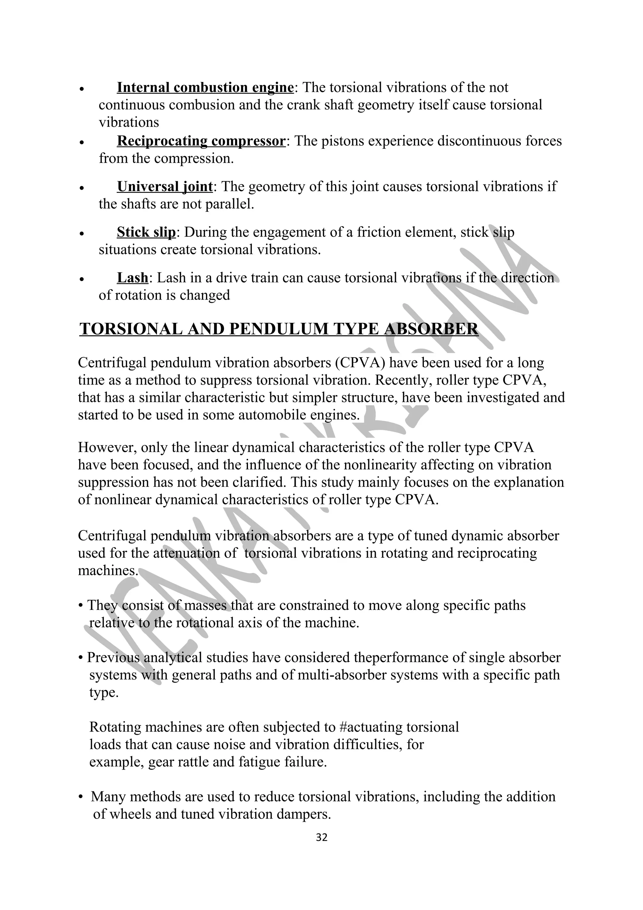 · Internal combustion engine : The torsional vibrations of the not 
continuous combusion and the crank shaft geometry itself cause torsional 
vibrations 
· Reciprocating compressor : The pistons experience discontinuous forces 
from the compression. 
· Universal joint : The geometry of this joint causes torsional vibrations if 
the shafts are not parallel. 
· Stick slip : During the engagement of a friction element, stick slip 
situations create torsional vibrations. 
· Lash : Lash in a drive train can cause torsional vibrations if the direction 
of rotation is changed 
TORSIONAL AND PENDULUM TYPE ABSORBER 
Centrifugal pendulum vibration absorbers (CPVA) have been used for a long 
time as a method to suppress torsional vibration. Recently, roller type CPVA, 
that has a similar characteristic but simpler structure, have been investigated and 
started to be used in some automobile engines. 
However, only the linear dynamical characteristics of the roller type CPVA 
have been focused, and the influence of the nonlinearity affecting on vibration 
suppression has not been clarified. This study mainly focuses on the explanation 
of nonlinear dynamical characteristics of roller type CPVA. 
Centrifugal pendulum vibration absorbers are a type of tuned dynamic absorber 
used for the attenuation of torsional vibrations in rotating and reciprocating 
machines. 
• They consist of masses that are constrained to move along specific paths 
relative to the rotational axis of the machine. 
• Previous analytical studies have considered theperformance of single absorber 
systems with general paths and of multi-absorber systems with a specific path 
type. 
Rotating machines are often subjected to #actuating torsional 
loads that can cause noise and vibration difficulties, for 
example, gear rattle and fatigue failure. 
• Many methods are used to reduce torsional vibrations, including the addition 
of wheels and tuned vibration dampers. 
32 
 