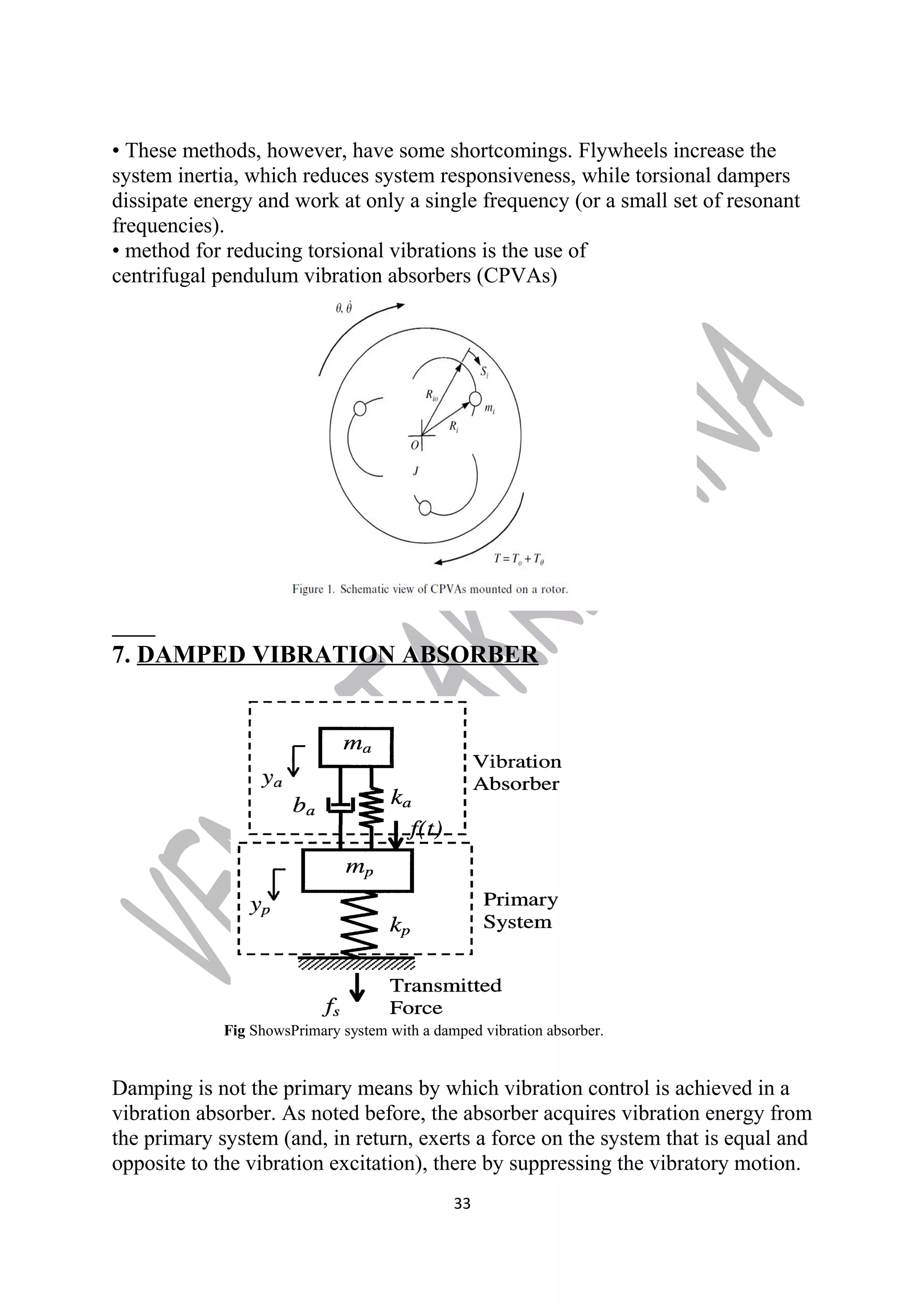 • These methods, however, have some shortcomings. Flywheels increase the 
system inertia, which reduces system responsiveness, while torsional dampers 
dissipate energy and work at only a single frequency (or a small set of resonant 
frequencies). 
• method for reducing torsional vibrations is the use of 
centrifugal pendulum vibration absorbers (CPVAs) 
7. DAMPED VIBRATION ABSORBER 
Fig ShowsPrimary system with a damped vibration absorber. 
Damping is not the primary means by which vibration control is achieved in a 
vibration absorber. As noted before, the absorber acquires vibration energy from 
the primary system (and, in return, exerts a force on the system that is equal and 
opposite to the vibration excitation), there by suppressing the vibratory motion. 
33 
 