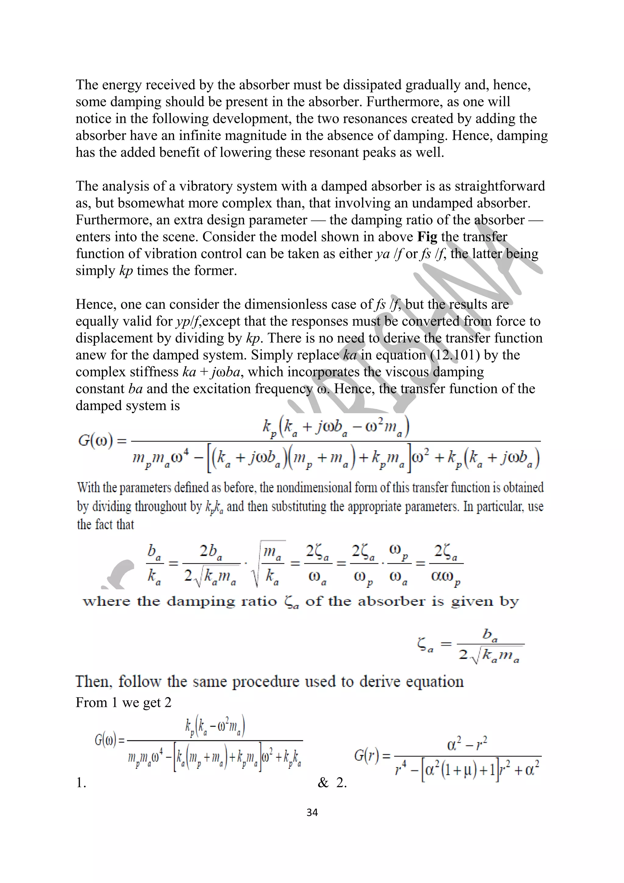 The energy received by the absorber must be dissipated gradually and, hence, 
some damping should be present in the absorber. Furthermore, as one will 
notice in the following development, the two resonances created by adding the 
absorber have an infinite magnitude in the absence of damping. Hence, damping 
has the added benefit of lowering these resonant peaks as well. 
The analysis of a vibratory system with a damped absorber is as straightforward 
as, but bsomewhat more complex than, that involving an undamped absorber. 
Furthermore, an extra design parameter — the damping ratio of the absorber — 
enters into the scene. Consider the model shown in above Fig the transfer 
function of vibration control can be taken as either ya /f or fs /f, the latter being 
simply kp times the former. 
Hence, one can consider the dimensionless case of fs /f, but the results are 
equally valid for yp/f,except that the responses must be converted from force to 
displacement by dividing by kp. There is no need to derive the transfer function 
anew for the damped system. Simply replace ka in equation (12.101) by the 
complex stiffness ka + jωba, which incorporates the viscous damping 
constant ba and the excitation frequency ω. Hence, the transfer function of the 
damped system is 
From 1 we get 2 
1. & 2. 
34 
 