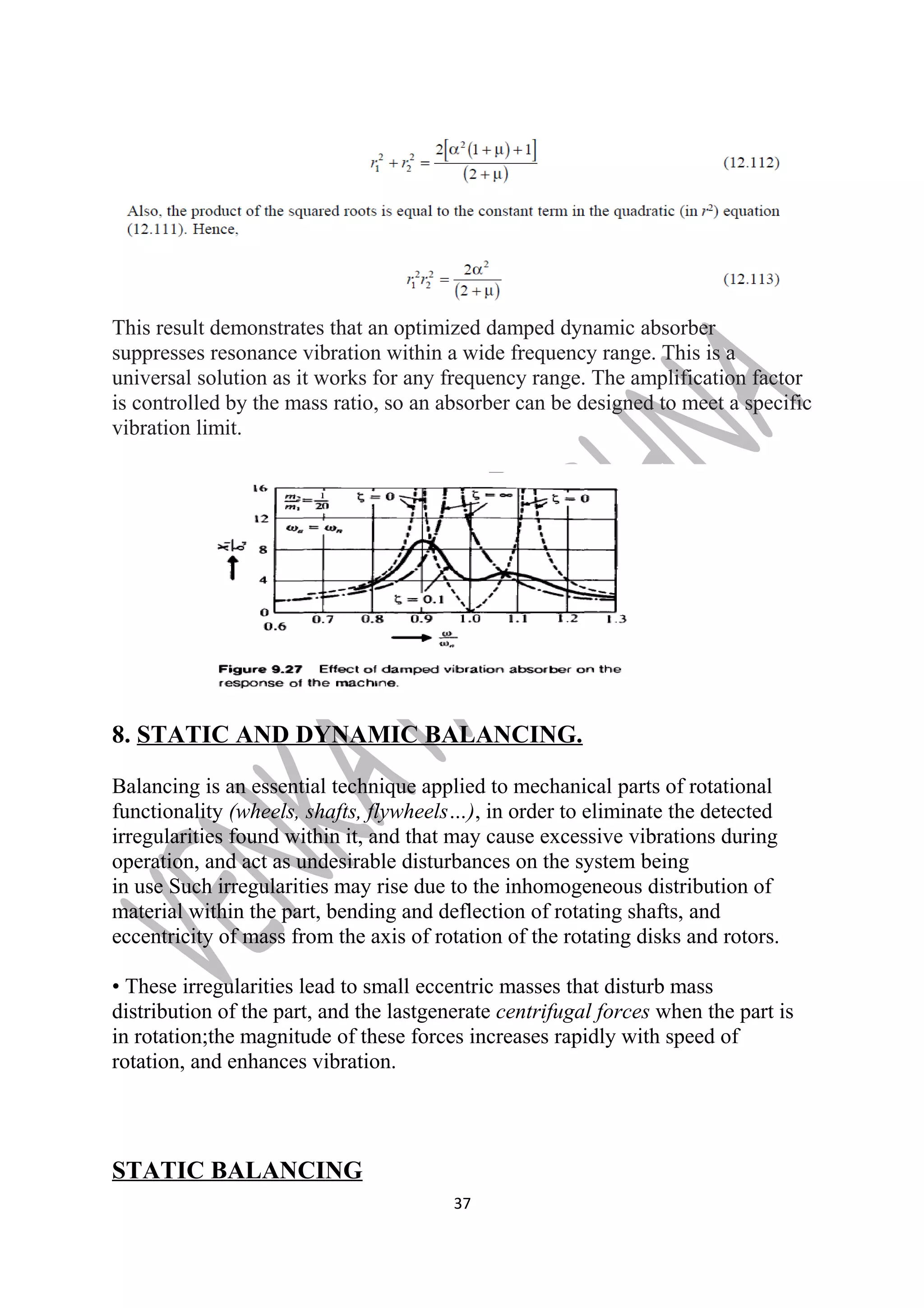 This result demonstrates that an optimized damped dynamic absorber 
suppresses resonance vibration within a wide frequency range. This is a 
universal solution as it works for any frequency range. The amplification factor 
is controlled by the mass ratio, so an absorber can be designed to meet a specific 
vibration limit. 
8. STATIC AND DYNAMIC BALANCING. 
Balancing is an essential technique applied to mechanical parts of rotational 
functionality (wheels, shafts, flywheels…), in order to eliminate the detected 
irregularities found within it, and that may cause excessive vibrations during 
operation, and act as undesirable disturbances on the system being 
in use Such irregularities may rise due to the inhomogeneous distribution of 
material within the part, bending and deflection of rotating shafts, and 
eccentricity of mass from the axis of rotation of the rotating disks and rotors. 
• These irregularities lead to small eccentric masses that disturb mass 
distribution of the part, and the lastgenerate centrifugal forces when the part is 
in rotation;the magnitude of these forces increases rapidly with speed of 
rotation, and enhances vibration. 
STATIC BALANCING 
37 
 