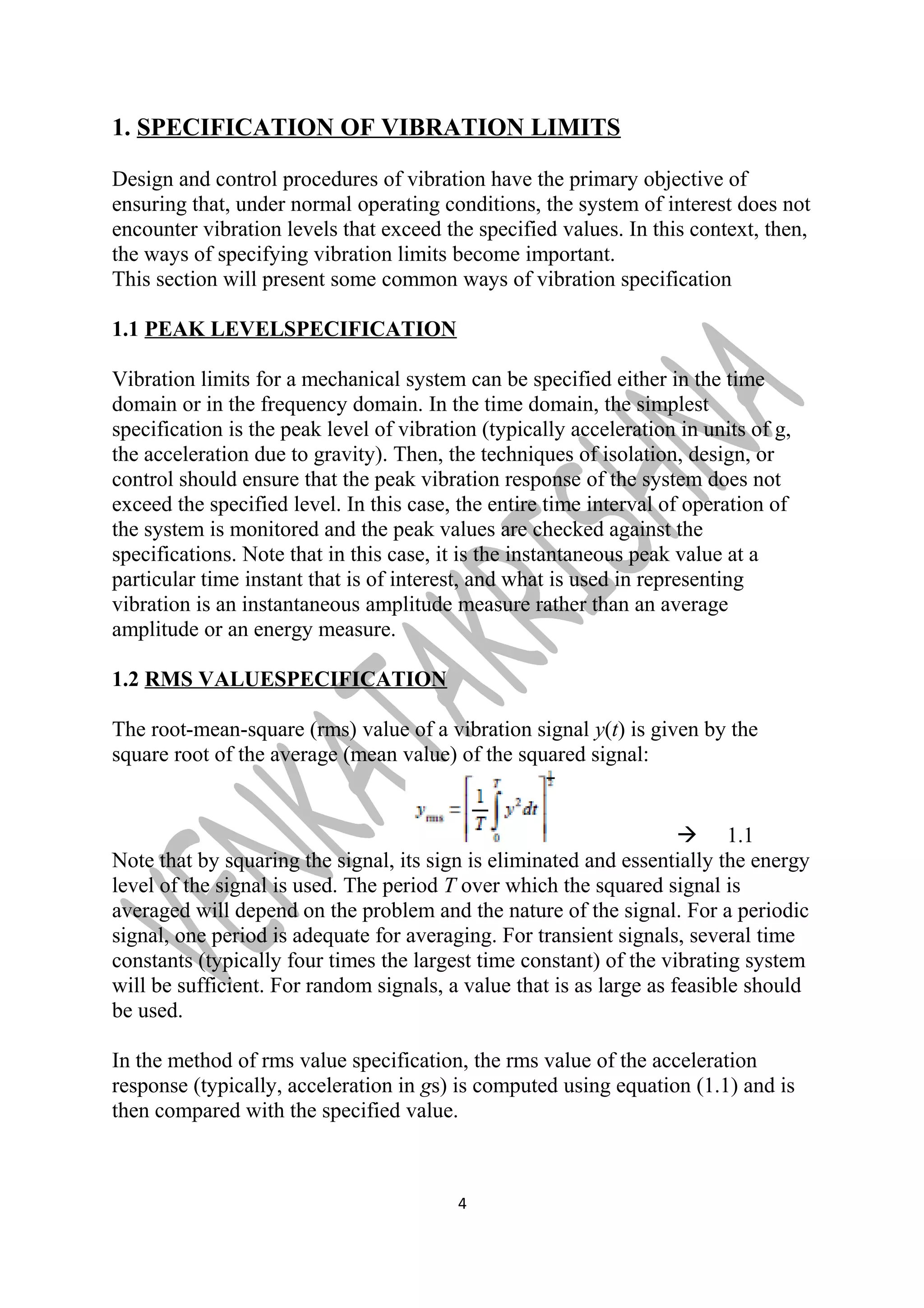 1. SPECIFICATION OF VIBRATION LIMITS 
Design and control procedures of vibration have the primary objective of 
ensuring that, under normal operating conditions, the system of interest does not 
encounter vibration levels that exceed the specified values. In this context, then, 
the ways of specifying vibration limits become important. 
This section will present some common ways of vibration specification 
1.1 PEAK LEVELSPECIFICATION 
Vibration limits for a mechanical system can be specified either in the time 
domain or in the frequency domain. In the time domain, the simplest 
specification is the peak level of vibration (typically acceleration in units of g, 
the acceleration due to gravity). Then, the techniques of isolation, design, or 
control should ensure that the peak vibration response of the system does not 
exceed the specified level. In this case, the entire time interval of operation of 
the system is monitored and the peak values are checked against the 
specifications. Note that in this case, it is the instantaneous peak value at a 
particular time instant that is of interest, and what is used in representing 
vibration is an instantaneous amplitude measure rather than an average 
amplitude or an energy measure. 
1.2 RMS VALUESPECIFICATION 
The root-mean-square (rms) value of a vibration signal y(t) is given by the 
square root of the average (mean value) of the squared signal: 
 1.1 
Note that by squaring the signal, its sign is eliminated and essentially the energy 
level of the signal is used. The period T over which the squared signal is 
averaged will depend on the problem and the nature of the signal. For a periodic 
signal, one period is adequate for averaging. For transient signals, several time 
constants (typically four times the largest time constant) of the vibrating system 
will be sufficient. For random signals, a value that is as large as feasible should 
be used. 
In the method of rms value specification, the rms value of the acceleration 
response (typically, acceleration in gs) is computed using equation (1.1) and is 
then compared with the specified value. 
4 
 