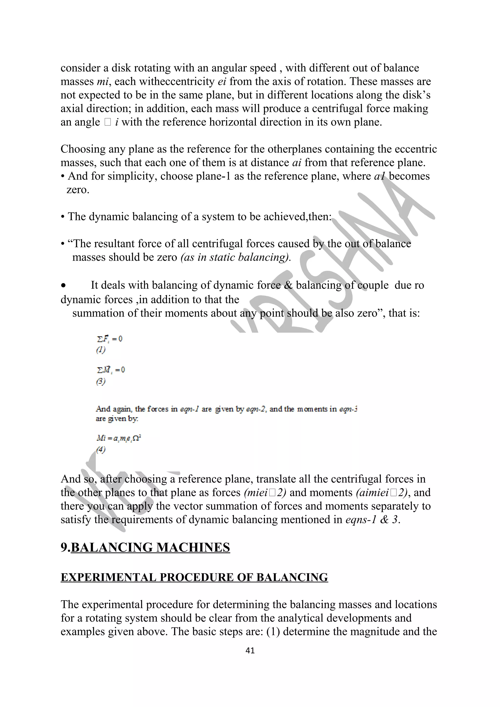 consider a disk rotating with an angular speed , with different out of balance 
masses mi, each witheccentricity ei from the axis of rotation. These masses are 
not expected to be in the same plane, but in different locations along the disk’s 
axial direction; in addition, each mass will produce a centrifugal force making 
an angle  i with the reference horizontal direction in its own plane. 
Choosing any plane as the reference for the otherplanes containing the eccentric 
masses, such that each one of them is at distance ai from that reference plane. 
• And for simplicity, choose plane-1 as the reference plane, where a1 becomes 
zero. 
• The dynamic balancing of a system to be achieved,then: 
• “The resultant force of all centrifugal forces caused by the out of balance 
masses should be zero (as in static balancing). 
· It deals with balancing of dynamic force & balancing of couple due ro 
dynamic forces ,in addition to that the 
summation of their moments about any point should be also zero”, that is: 
And so, after choosing a reference plane, translate all the centrifugal forces in 
the other planes to that plane as forces (miei2) and moments (aimiei2), and 
there you can apply the vector summation of forces and moments separately to 
satisfy the requirements of dynamic balancing mentioned in eqns-1 & 3. 
9.BALANCING MACHINES 
EXPERIMENTAL PROCEDURE OF BALANCING 
The experimental procedure for determining the balancing masses and locations 
for a rotating system should be clear from the analytical developments and 
examples given above. The basic steps are: (1) determine the magnitude and the 
41 
 
