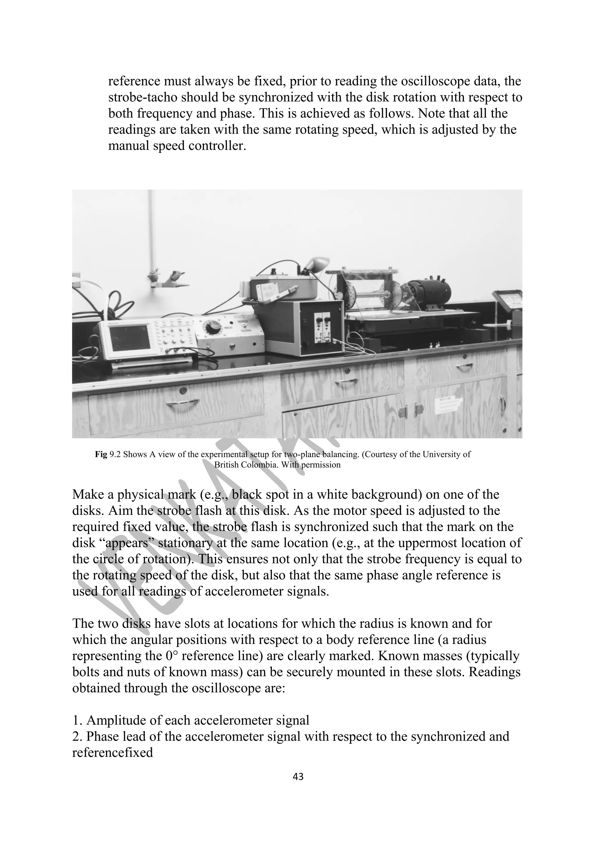 reference must always be fixed, prior to reading the oscilloscope data, the 
strobe-tacho should be synchronized with the disk rotation with respect to 
both frequency and phase. This is achieved as follows. Note that all the 
readings are taken with the same rotating speed, which is adjusted by the 
manual speed controller. 
Fig 9.2 Shows A view of the experimental setup for two-plane balancing. (Courtesy of the University of 
British Colombia. With permission 
Make a physical mark (e.g., black spot in a white background) on one of the 
disks. Aim the strobe flash at this disk. As the motor speed is adjusted to the 
required fixed value, the strobe flash is synchronized such that the mark on the 
disk “appears” stationary at the same location (e.g., at the uppermost location of 
the circle of rotation). This ensures not only that the strobe frequency is equal to 
the rotating speed of the disk, but also that the same phase angle reference is 
used for all readings of accelerometer signals. 
The two disks have slots at locations for which the radius is known and for 
which the angular positions with respect to a body reference line (a radius 
representing the 0° reference line) are clearly marked. Known masses (typically 
bolts and nuts of known mass) can be securely mounted in these slots. Readings 
obtained through the oscilloscope are: 
1. Amplitude of each accelerometer signal 
2. Phase lead of the accelerometer signal with respect to the synchronized and 
referencefixed 
43 
 
