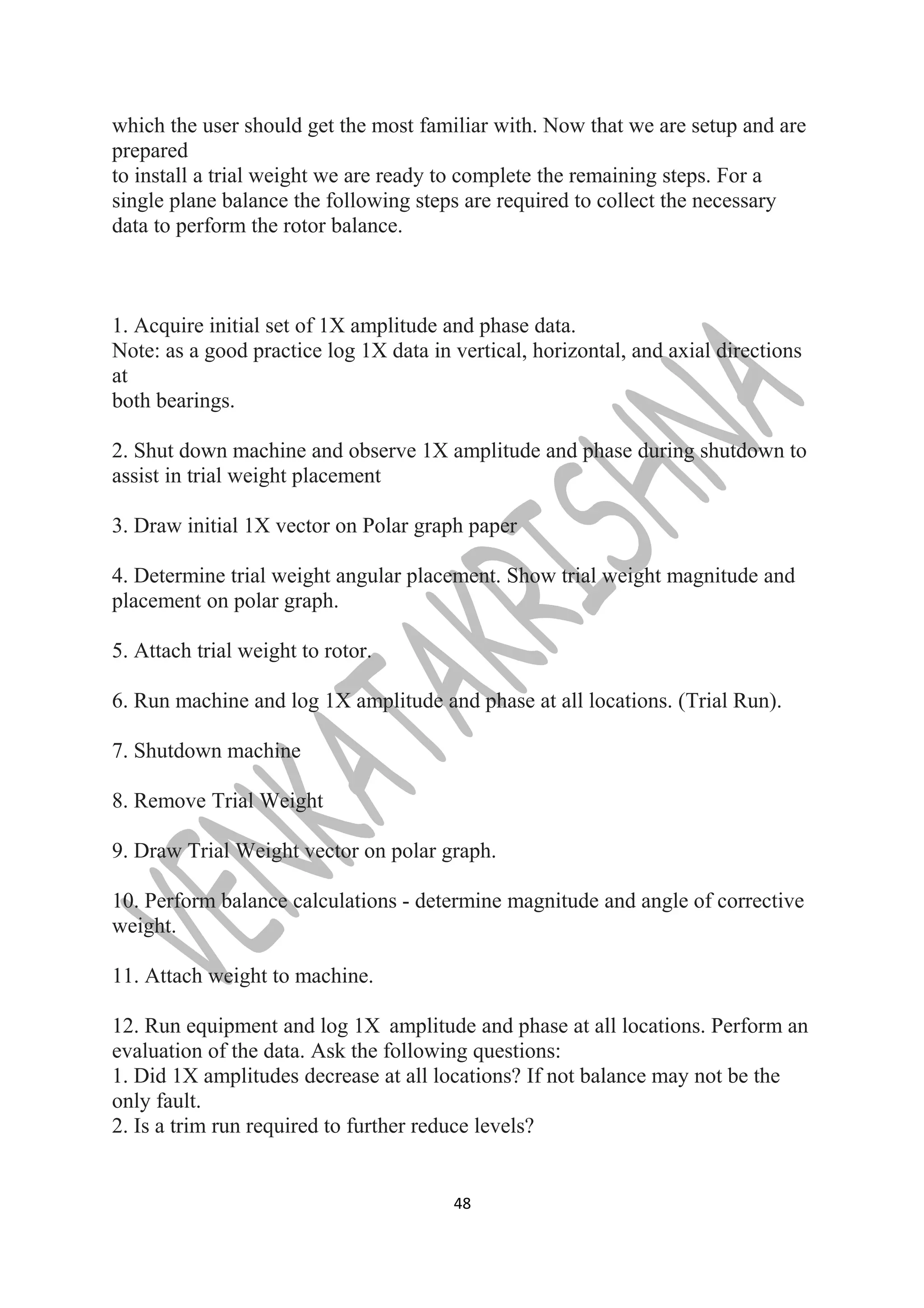 which the user should get the most familiar with. Now that we are setup and are 
prepared 
to install a trial weight we are ready to complete the remaining steps. For a 
single plane balance the following steps are required to collect the necessary 
data to perform the rotor balance. 
1. Acquire initial set of 1X amplitude and phase data. 
Note: as a good practice log 1X data in vertical, horizontal, and axial directions 
at 
both bearings. 
2. Shut down machine and observe 1X amplitude and phase during shutdown to 
assist in trial weight placement 
3. Draw initial 1X vector on Polar graph paper 
4. Determine trial weight angular placement. Show trial weight magnitude and 
placement on polar graph. 
5. Attach trial weight to rotor. 
6. Run machine and log 1X amplitude and phase at all locations. (Trial Run). 
7. Shutdown machine 
8. Remove Trial Weight 
9. Draw Trial Weight vector on polar graph. 
10. Perform balance calculations - determine magnitude and angle of corrective 
weight. 
11. Attach weight to machine. 
12. Run equipment and log 1X amplitude and phase at all locations. Perform an 
evaluation of the data. Ask the following questions: 
1. Did 1X amplitudes decrease at all locations? If not balance may not be the 
only fault. 
2. Is a trim run required to further reduce levels? 
48 
 