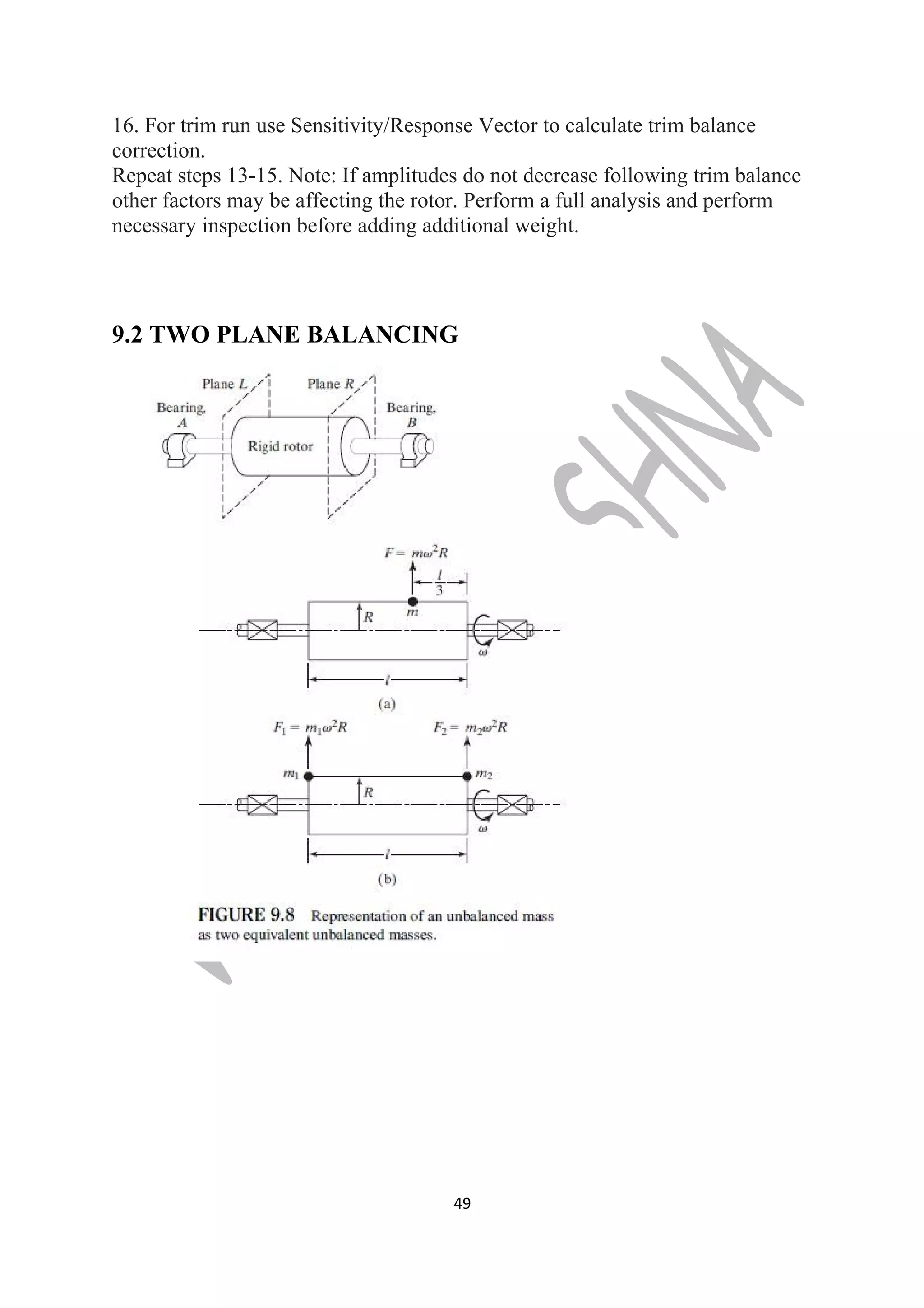 16. For trim run use Sensitivity/Response Vector to calculate trim balance 
correction. 
Repeat steps 13-15. Note: If amplitudes do not decrease following trim balance 
other factors may be affecting the rotor. Perform a full analysis and perform 
necessary inspection before adding additional weight. 
9.2 TWO PLANE BALANCING 
49 
 