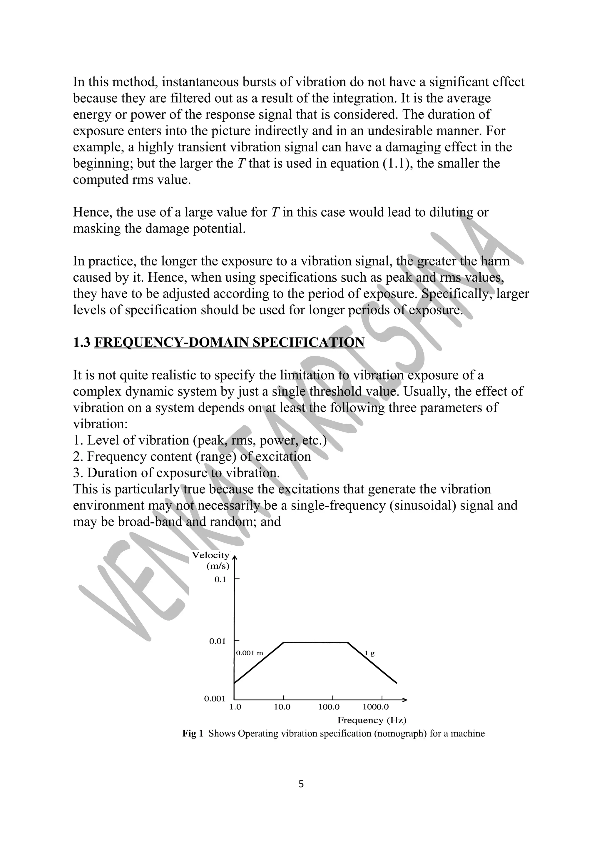In this method, instantaneous bursts of vibration do not have a significant effect 
because they are filtered out as a result of the integration. It is the average 
energy or power of the response signal that is considered. The duration of 
exposure enters into the picture indirectly and in an undesirable manner. For 
example, a highly transient vibration signal can have a damaging effect in the 
beginning; but the larger the T that is used in equation (1.1), the smaller the 
computed rms value. 
Hence, the use of a large value for T in this case would lead to diluting or 
masking the damage potential. 
In practice, the longer the exposure to a vibration signal, the greater the harm 
caused by it. Hence, when using specifications such as peak and rms values, 
they have to be adjusted according to the period of exposure. Specifically, larger 
levels of specification should be used for longer periods of exposure. 
1.3 FREQUENCY-DOMAIN SPECIFICATION 
It is not quite realistic to specify the limitation to vibration exposure of a 
complex dynamic system by just a single threshold value. Usually, the effect of 
vibration on a system depends on at least the following three parameters of 
vibration: 
1. Level of vibration (peak, rms, power, etc.) 
2. Frequency content (range) of excitation 
3. Duration of exposure to vibration. 
This is particularly true because the excitations that generate the vibration 
environment may not necessarily be a single-frequency (sinusoidal) signal and 
may be broad-band and random; and 
Fig 1 Shows Operating vibration specification (nomograph) for a machine 
5 
 
