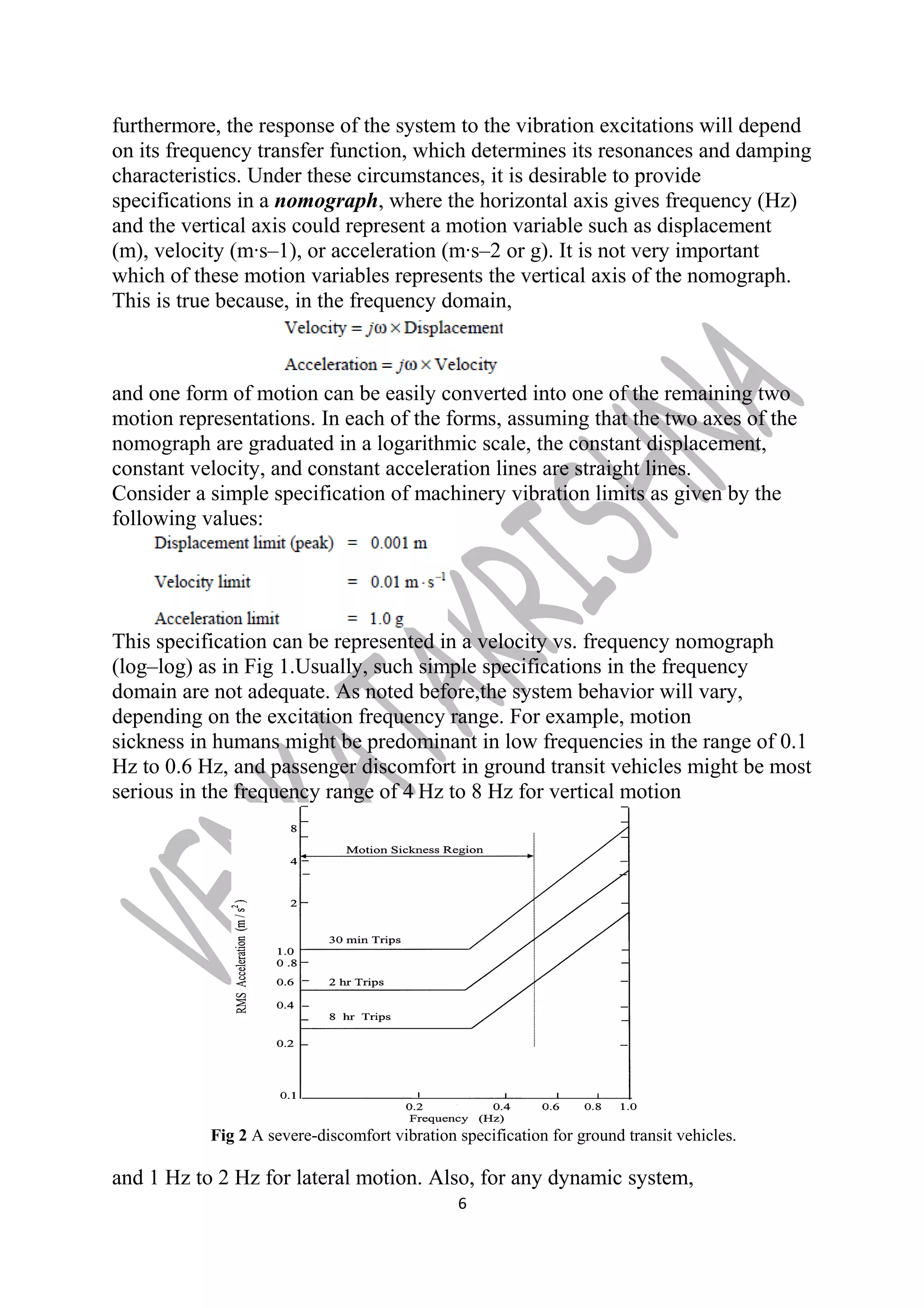 furthermore, the response of the system to the vibration excitations will depend 
on its frequency transfer function, which determines its resonances and damping 
characteristics. Under these circumstances, it is desirable to provide 
specifications in a nomograph, where the horizontal axis gives frequency (Hz) 
and the vertical axis could represent a motion variable such as displacement 
(m), velocity (m·s–1), or acceleration (m·s–2 or g). It is not very important 
which of these motion variables represents the vertical axis of the nomograph. 
This is true because, in the frequency domain, 
and one form of motion can be easily converted into one of the remaining two 
motion representations. In each of the forms, assuming that the two axes of the 
nomograph are graduated in a logarithmic scale, the constant displacement, 
constant velocity, and constant acceleration lines are straight lines. 
Consider a simple specification of machinery vibration limits as given by the 
following values: 
This specification can be represented in a velocity vs. frequency nomograph 
(log–log) as in Fig 1.Usually, such simple specifications in the frequency 
domain are not adequate. As noted before,the system behavior will vary, 
depending on the excitation frequency range. For example, motion 
sickness in humans might be predominant in low frequencies in the range of 0.1 
Hz to 0.6 Hz, and passenger discomfort in ground transit vehicles might be most 
serious in the frequency range of 4 Hz to 8 Hz for vertical motion 
Fig 2 A severe-discomfort vibration specification for ground transit vehicles. 
and 1 Hz to 2 Hz for lateral motion. Also, for any dynamic system, 
6 
 