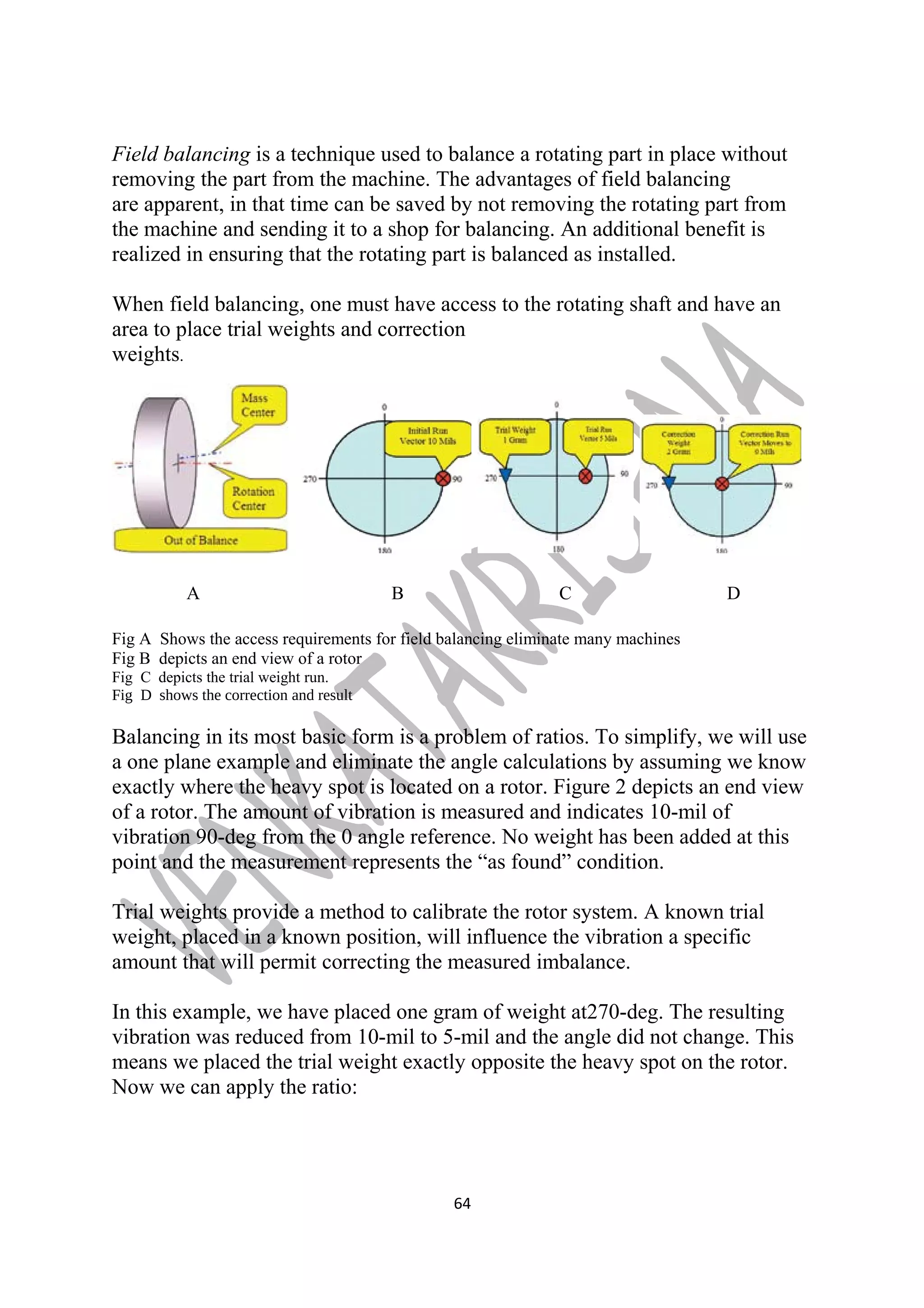 Field balancing is a technique used to balance a rotating part in place without 
removing the part from the machine. The advantages of field balancing 
are apparent, in that time can be saved by not removing the rotating part from 
the machine and sending it to a shop for balancing. An additional benefit is 
realized in ensuring that the rotating part is balanced as installed. 
When field balancing, one must have access to the rotating shaft and have an 
area to place trial weights and correction 
weights. 
A B C D 
Fig A Shows the access requirements for field balancing eliminate many machines 
Fig B depicts an end view of a rotor 
Fig C depicts the trial weight run. 
Fig D shows the correction and result 
Balancing in its most basic form is a problem of ratios. To simplify, we will use 
a one plane example and eliminate the angle calculations by assuming we know 
exactly where the heavy spot is located on a rotor. Figure 2 depicts an end view 
of a rotor. The amount of vibration is measured and indicates 10-mil of 
vibration 90-deg from the 0 angle reference. No weight has been added at this 
point and the measurement represents the “as found” condition. 
Trial weights provide a method to calibrate the rotor system. A known trial 
weight, placed in a known position, will influence the vibration a specific 
amount that will permit correcting the measured imbalance. 
In this example, we have placed one gram of weight at270-deg. The resulting 
vibration was reduced from 10-mil to 5-mil and the angle did not change. This 
means we placed the trial weight exactly opposite the heavy spot on the rotor. 
Now we can apply the ratio: 
64 
 