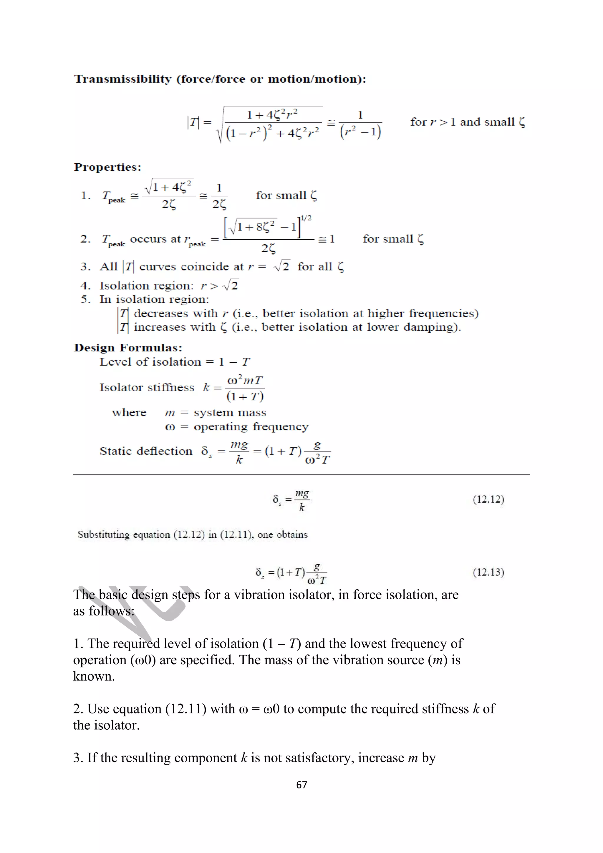 The basic design steps for a vibration isolator, in force isolation, are 
as follows: 
1. The required level of isolation (1 – T) and the lowest frequency of 
operation (ω0) are specified. The mass of the vibration source (m) is 
known. 
2. Use equation (12.11) with ω = ω0 to compute the required stiffness k of 
the isolator. 
3. If the resulting component k is not satisfactory, increase m by 
67 
 
