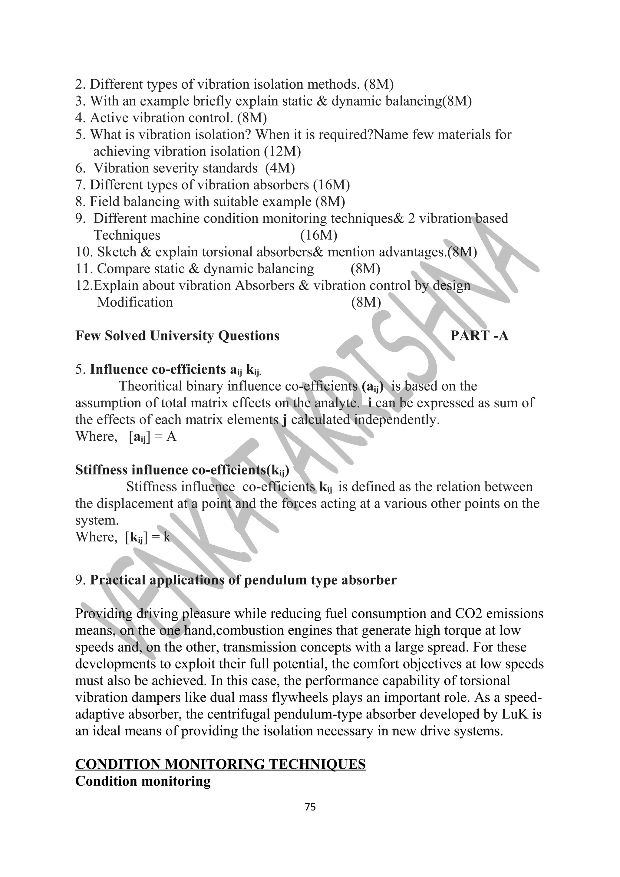 2. Different types of vibration isolation methods. (8M) 
3. With an example briefly explain static & dynamic balancing(8M) 
4. Active vibration control. (8M) 
5. What is vibration isolation? When it is required?Name few materials for 
achieving vibration isolation (12M) 
6. Vibration severity standards (4M) 
7. Different types of vibration absorbers (16M) 
8. Field balancing with suitable example (8M) 
9. Different machine condition monitoring techniques& 2 vibration based 
Techniques (16M) 
10. Sketch & explain torsional absorbers& mention advantages.(8M) 
11. Compare static & dynamic balancing (8M) 
12.Explain about vibration Absorbers & vibration control by design 
Modification (8M) 
Few Solved University Questions PART -A 
5. Influence co-efficients aij kij. 
Theoritical binary influence co-efficients (aij) is based on the 
assumption of total matrix effects on the analyte. i can be expressed as sum of 
the effects of each matrix elements j calculated independently. 
Where, [aij] = A 
Stiffness influence co-efficients(kij) 
Stiffness influence co-efficients kij is defined as the relation between 
the displacement at a point and the forces acting at a various other points on the 
system. 
Where, [kij] = k 
9. Practical applications of pendulum type absorber 
Providing driving pleasure while reducing fuel consumption and CO2 emissions 
means, on the one hand,combustion engines that generate high torque at low 
speeds and, on the other, transmission concepts with a large spread. For these 
developments to exploit their full potential, the comfort objectives at low speeds 
must also be achieved. In this case, the performance capability of torsional 
vibration dampers like dual mass flywheels plays an important role. As a speed-adaptive 
absorber, the centrifugal pendulum-type absorber developed by LuK is 
an ideal means of providing the isolation necessary in new drive systems. 
CONDITION MONITORING TECHNIQUES 
Condition monitoring 
75 
 