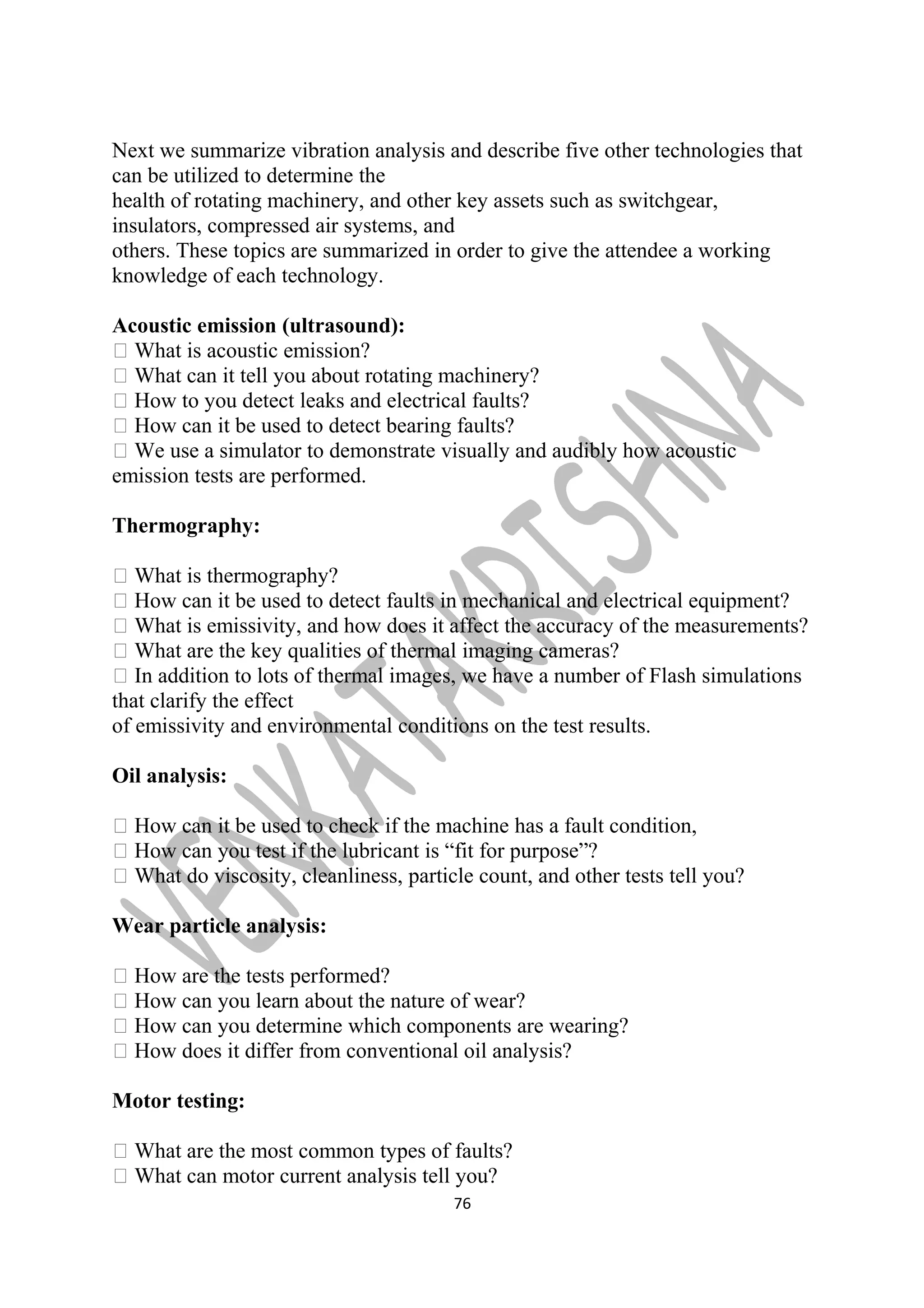 Next we summarize vibration analysis and describe five other technologies that 
can be utilized to determine the 
health of rotating machinery, and other key assets such as switchgear, 
insulators, compressed air systems, and 
others. These topics are summarized in order to give the attendee a working 
knowledge of each technology. 
Acoustic emission (ultrasound): 
 What is acoustic emission? 
 What can it tell you about rotating machinery? 
 How to you detect leaks and electrical faults? 
 How can it be used to detect bearing faults? 
 We use a simulator to demonstrate visually and audibly how acoustic 
emission tests are performed. 
Thermography: 
 What is thermography? 
 How can it be used to detect faults in mechanical and electrical equipment? 
 What is emissivity, and how does it affect the accuracy of the measurements? 
 What are the key qualities of thermal imaging cameras? 
 In addition to lots of thermal images, we have a number of Flash simulations 
that clarify the effect 
of emissivity and environmental conditions on the test results. 
Oil analysis: 
 How can it be used to check if the machine has a fault condition, 
 How can you test if the lubricant is “fit for purpose”? 
 What do viscosity, cleanliness, particle count, and other tests tell you? 
Wear particle analysis: 
 How are the tests performed? 
 How can you learn about the nature of wear? 
 How can you determine which components are wearing? 
 How does it differ from conventional oil analysis? 
Motor testing: 
 What are the most common types of faults? 
 What can motor current analysis tell you? 
76 
 