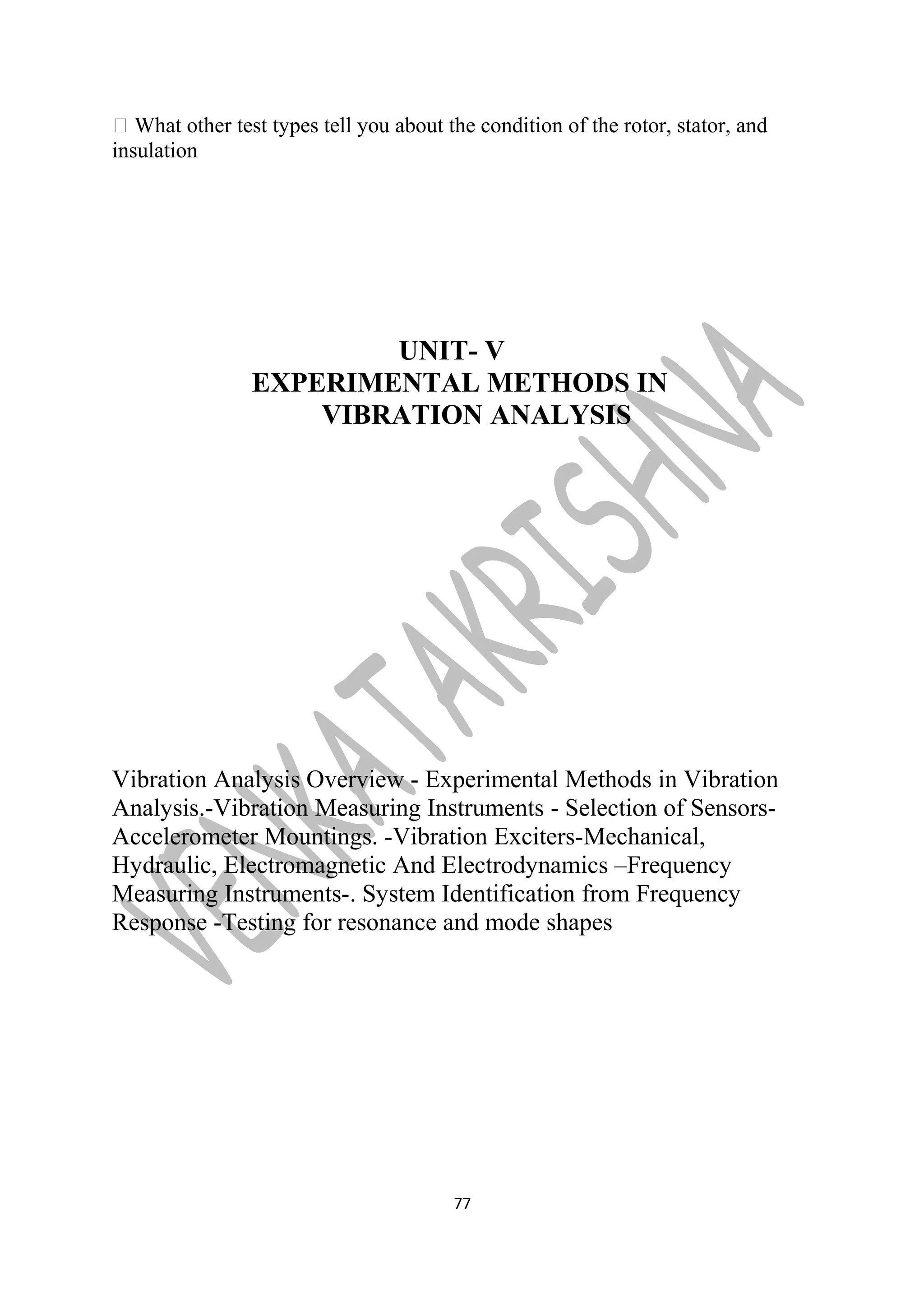  What other test types tell you about the condition of the rotor, stator, and 
insulation 
UNIT- V 
EXPERIMENTAL METHODS IN 
VIBRATION ANALYSIS 
Vibration Analysis Overview - Experimental Methods in Vibration 
Analysis.-Vibration Measuring Instruments - Selection of Sensors- 
Accelerometer Mountings. -Vibration Exciters-Mechanical, 
Hydraulic, Electromagnetic And Electrodynamics –Frequency 
Measuring Instruments-. System Identification from Frequency 
Response -Testing for resonance and mode shapes 
77 
 