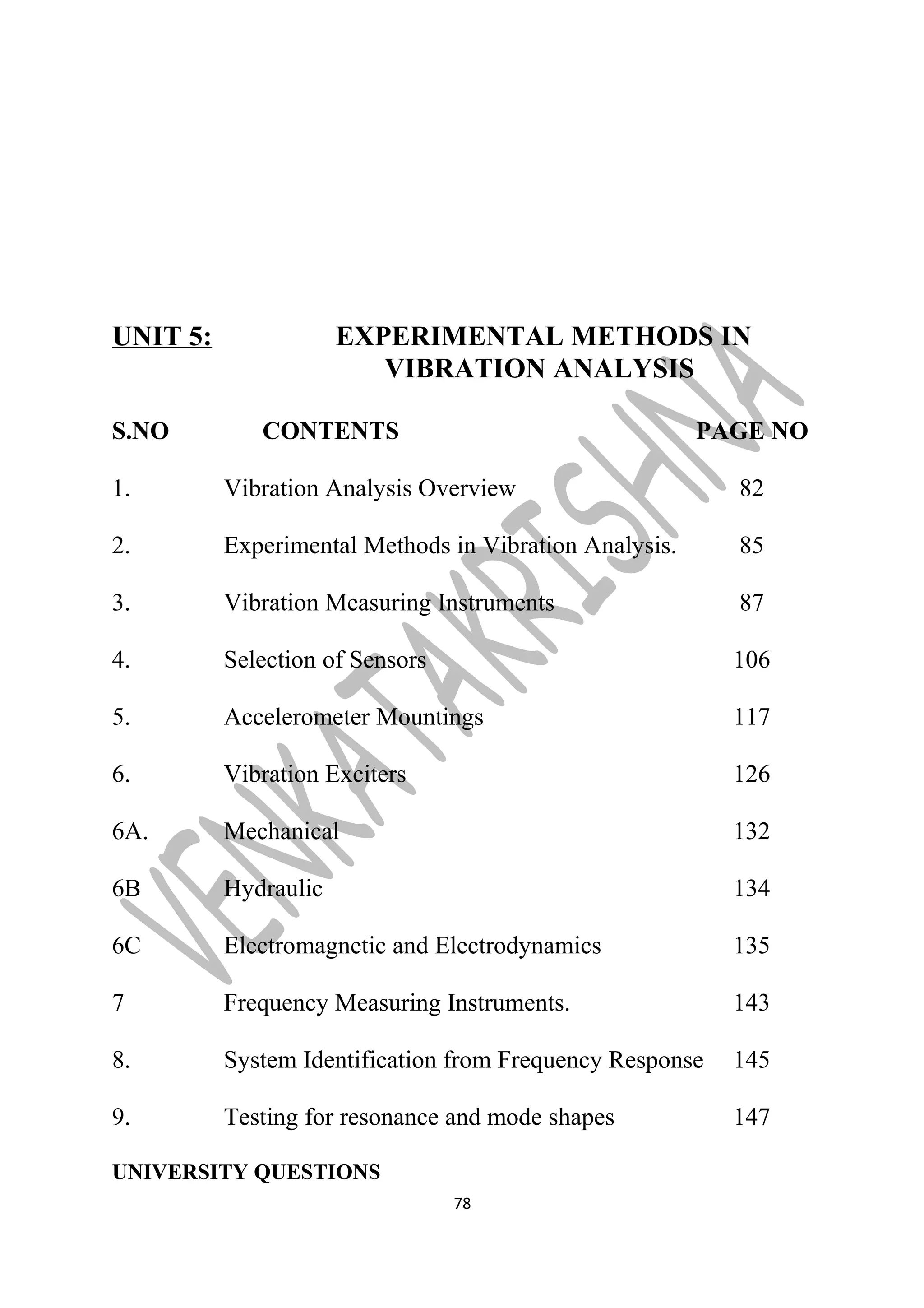 UNIT 5: EXPERIMENTAL METHODS IN 
VIBRATION ANALYSIS 
S.NO CONTENTS PAGE NO 
1. Vibration Analysis Overview 82 
2. Experimental Methods in Vibration Analysis. 85 
3. Vibration Measuring Instruments 87 
4. Selection of Sensors 106 
5. Accelerometer Mountings 117 
6. Vibration Exciters 126 
6A. Mechanical 132 
6B Hydraulic 134 
6C Electromagnetic and Electrodynamics 135 
7 Frequency Measuring Instruments. 143 
8. System Identification from Frequency Response 145 
9. Testing for resonance and mode shapes 147 
UNIVERSITY QUESTIONS 
78 
 