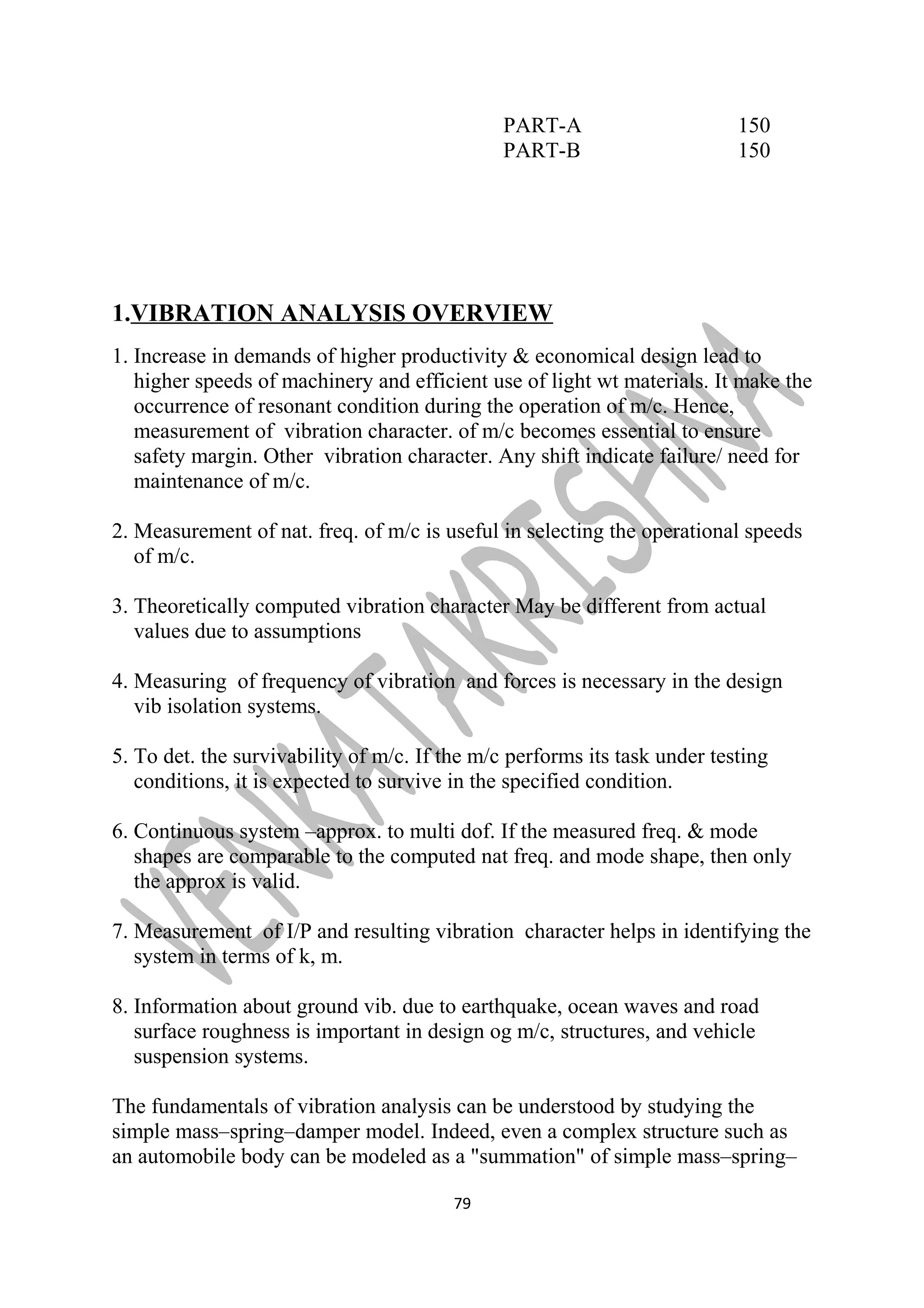 PART-A 150 
PART-B 150 
1.VIBRATION ANALYSIS OVERVIEW 
1. Increase in demands of higher productivity & economical design lead to 
higher speeds of machinery and efficient use of light wt materials. It make the 
occurrence of resonant condition during the operation of m/c. Hence, 
measurement of vibration character. of m/c becomes essential to ensure 
safety margin. Other vibration character. Any shift indicate failure/ need for 
maintenance of m/c. 
2. Measurement of nat. freq. of m/c is useful in selecting the operational speeds 
of m/c. 
3. Theoretically computed vibration character May be different from actual 
values due to assumptions 
4. Measuring of frequency of vibration and forces is necessary in the design 
vib isolation systems. 
5. To det. the survivability of m/c. If the m/c performs its task under testing 
conditions, it is expected to survive in the specified condition. 
6. Continuous system –approx. to multi dof. If the measured freq. & mode 
shapes are comparable to the computed nat freq. and mode shape, then only 
the approx is valid. 
7. Measurement of I/P and resulting vibration character helps in identifying the 
system in terms of k, m. 
8. Information about ground vib. due to earthquake, ocean waves and road 
surface roughness is important in design og m/c, structures, and vehicle 
suspension systems. 
The fundamentals of vibration analysis can be understood by studying the 
simple mass–spring–damper model. Indeed, even a complex structure such as 
an automobile body can be modeled as a "summation" of simple mass–spring– 
79 
 