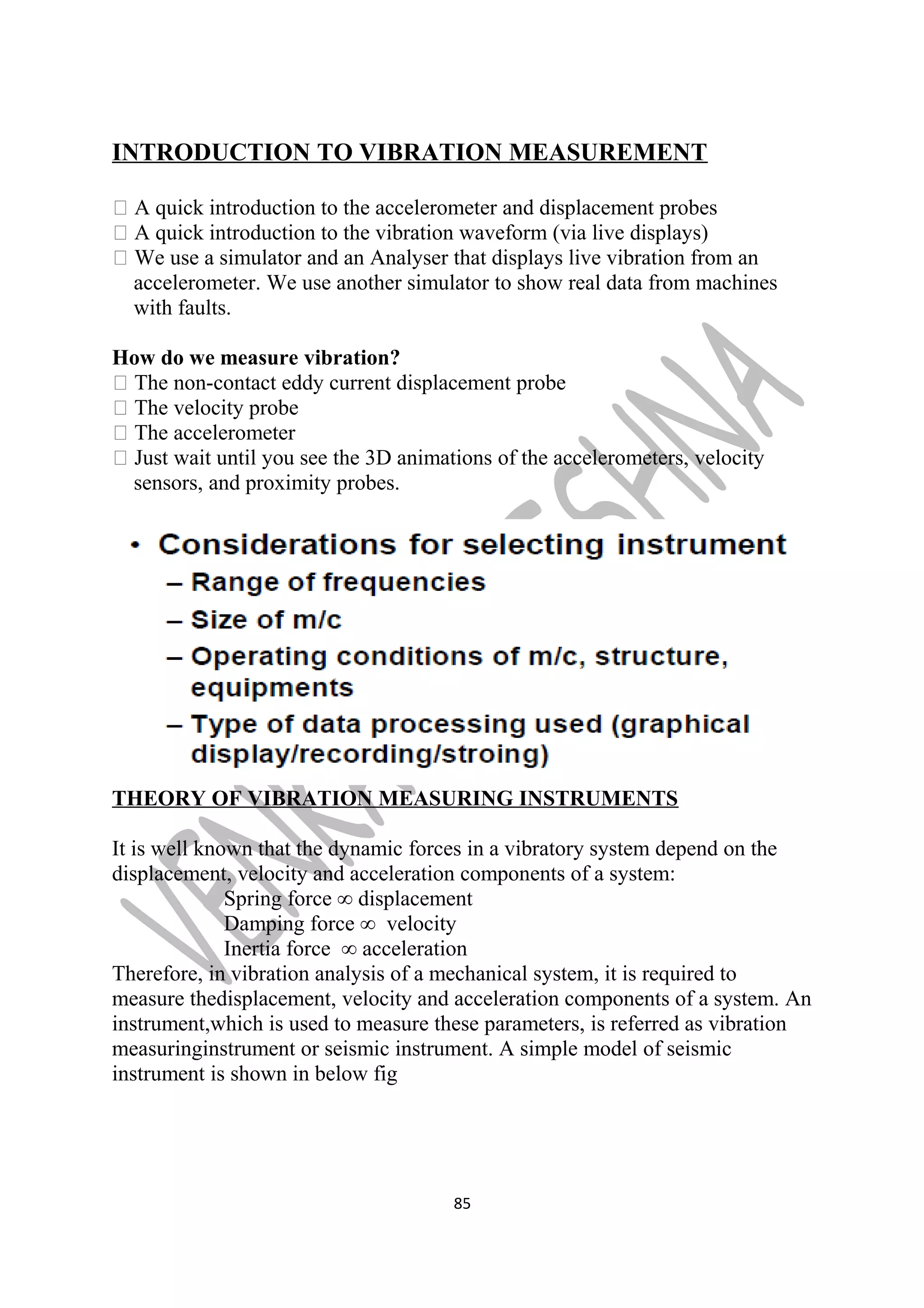 INTRODUCTION TO VIBRATION MEASUREMENT 
 A quick introduction to the accelerometer and displacement probes 
 A quick introduction to the vibration waveform (via live displays) 
 We use a simulator and an Analyser that displays live vibration from an 
accelerometer. We use another simulator to show real data from machines 
with faults. 
How do we measure vibration? 
 The non-contact eddy current displacement probe 
 The velocity probe 
 The accelerometer 
 Just wait until you see the 3D animations of the accelerometers, velocity 
sensors, and proximity probes. 
THEORY OF VIBRATION MEASURING INSTRUMENTS 
It is well known that the dynamic forces in a vibratory system depend on the 
displacement, velocity and acceleration components of a system: 
Spring force ∞ displacement 
Damping force ∞ velocity 
Inertia force ∞ acceleration 
Therefore, in vibration analysis of a mechanical system, it is required to 
measure thedisplacement, velocity and acceleration components of a system. An 
instrument,which is used to measure these parameters, is referred as vibration 
measuringinstrument or seismic instrument. A simple model of seismic 
instrument is shown in below fig 
85 
 