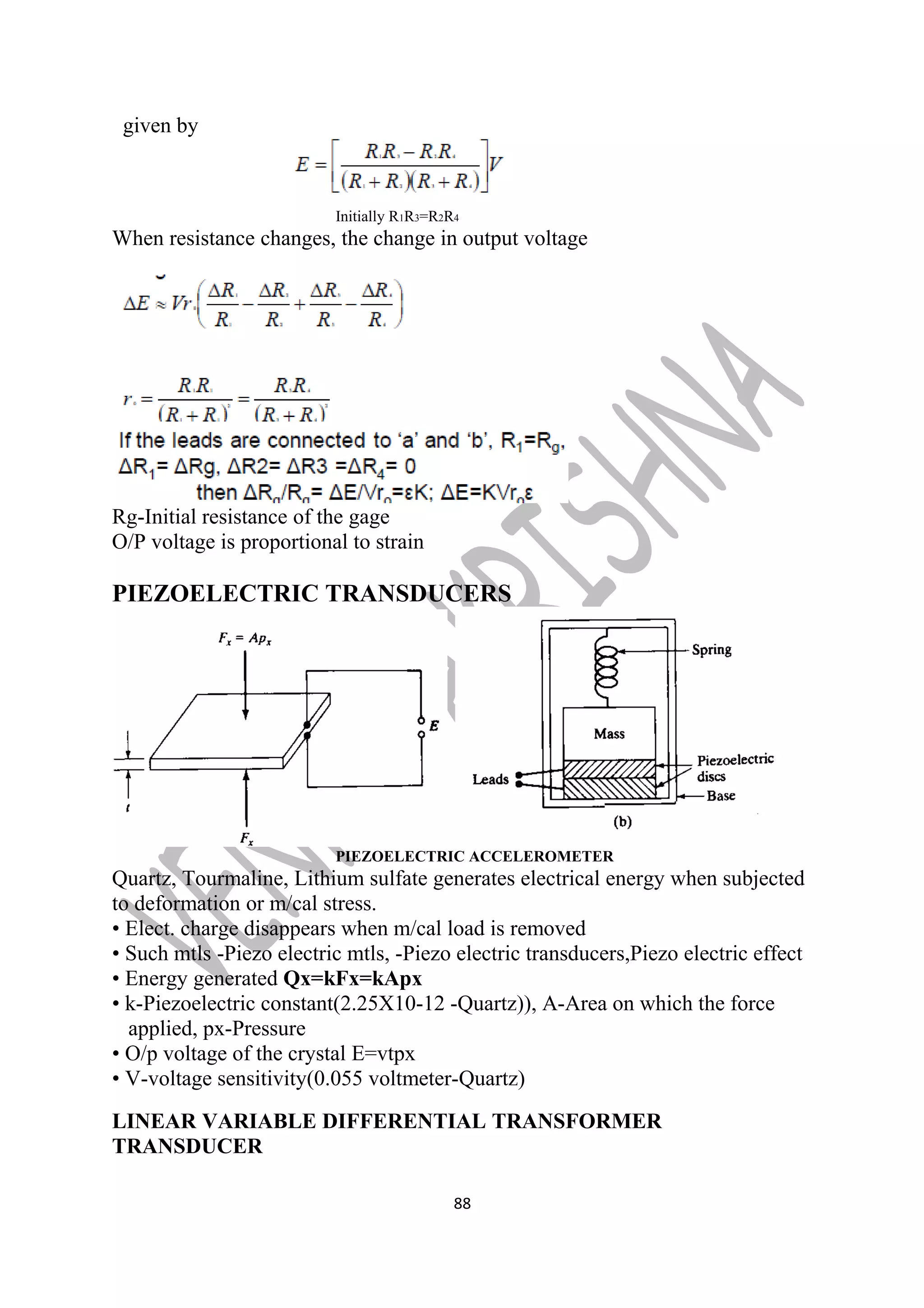 given by 
Initially R1R3=R2R4 
When resistance changes, the change in output voltage 
Rg-Initial resistance of the gage 
O/P voltage is proportional to strain 
PIEZOELECTRIC TRANSDUCERS 
PIEZOELECTRIC ACCELEROMETER 
Quartz, Tourmaline, Lithium sulfate generates electrical energy when subjected 
to deformation or m/cal stress. 
• Elect. charge disappears when m/cal load is removed 
• Such mtls -Piezo electric mtls, -Piezo electric transducers,Piezo electric effect 
• Energy generated Qx=kFx=kApx 
• k-Piezoelectric constant(2.25X10-12 -Quartz)), A-Area on which the force 
applied, px-Pressure 
• O/p voltage of the crystal E=vtpx 
• V-voltage sensitivity(0.055 voltmeter-Quartz) 
LINEAR VARIABLE DIFFERENTIAL TRANSFORMER 
TRANSDUCER 
88 
 