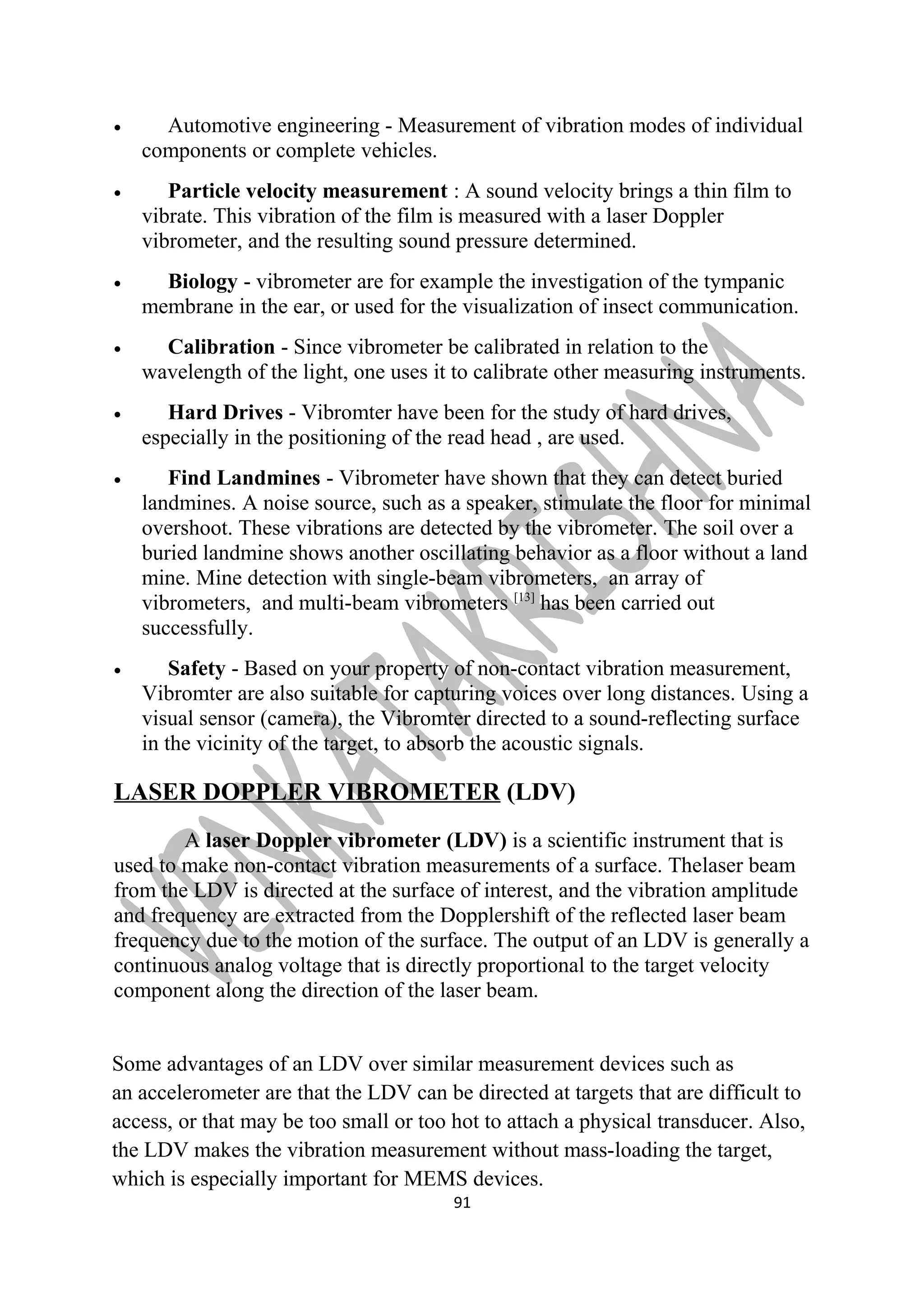 · Automotive engineering - Measurement of vibration modes of individual 
components or complete vehicles. 
· Particle velocity measurement : A sound velocity brings a thin film to 
vibrate. This vibration of the film is measured with a laser Doppler 
vibrometer, and the resulting sound pressure determined. 
· Biology - vibrometer are for example the investigation of the tympanic 
membrane in the ear, or used for the visualization of insect communication. 
· Calibration - Since vibrometer be calibrated in relation to the 
wavelength of the light, one uses it to calibrate other measuring instruments. 
· Hard Drives - Vibromter have been for the study of hard drives, 
especially in the positioning of the read head , are used. 
· Find Landmines - Vibrometer have shown that they can detect buried 
landmines. A noise source, such as a speaker, stimulate the floor for minimal 
overshoot. These vibrations are detected by the vibrometer. The soil over a 
buried landmine shows another oscillating behavior as a floor without a land 
mine. Mine detection with single-beam vibrometers, an array of 
vibrometers, and multi-beam vibrometers [13] has been carried out 
successfully. 
· Safety - Based on your property of non-contact vibration measurement, 
Vibromter are also suitable for capturing voices over long distances. Using a 
visual sensor (camera), the Vibromter directed to a sound-reflecting surface 
in the vicinity of the target, to absorb the acoustic signals. 
LASER DOPPLER VIBROMETER (LDV) 
A laser Doppler vibrometer (LDV) is a scientific instrument that is 
used to make non-contact vibration measurements of a surface. Thelaser beam 
from the LDV is directed at the surface of interest, and the vibration amplitude 
and frequency are extracted from the Dopplershift of the reflected laser beam 
frequency due to the motion of the surface. The output of an LDV is generally a 
continuous analog voltage that is directly proportional to the target velocity 
component along the direction of the laser beam. 
Some advantages of an LDV over similar measurement devices such as 
an accelerometer are that the LDV can be directed at targets that are difficult to 
access, or that may be too small or too hot to attach a physical transducer. Also, 
the LDV makes the vibration measurement without mass-loading the target, 
which is especially important for MEMS devices. 
91 
 