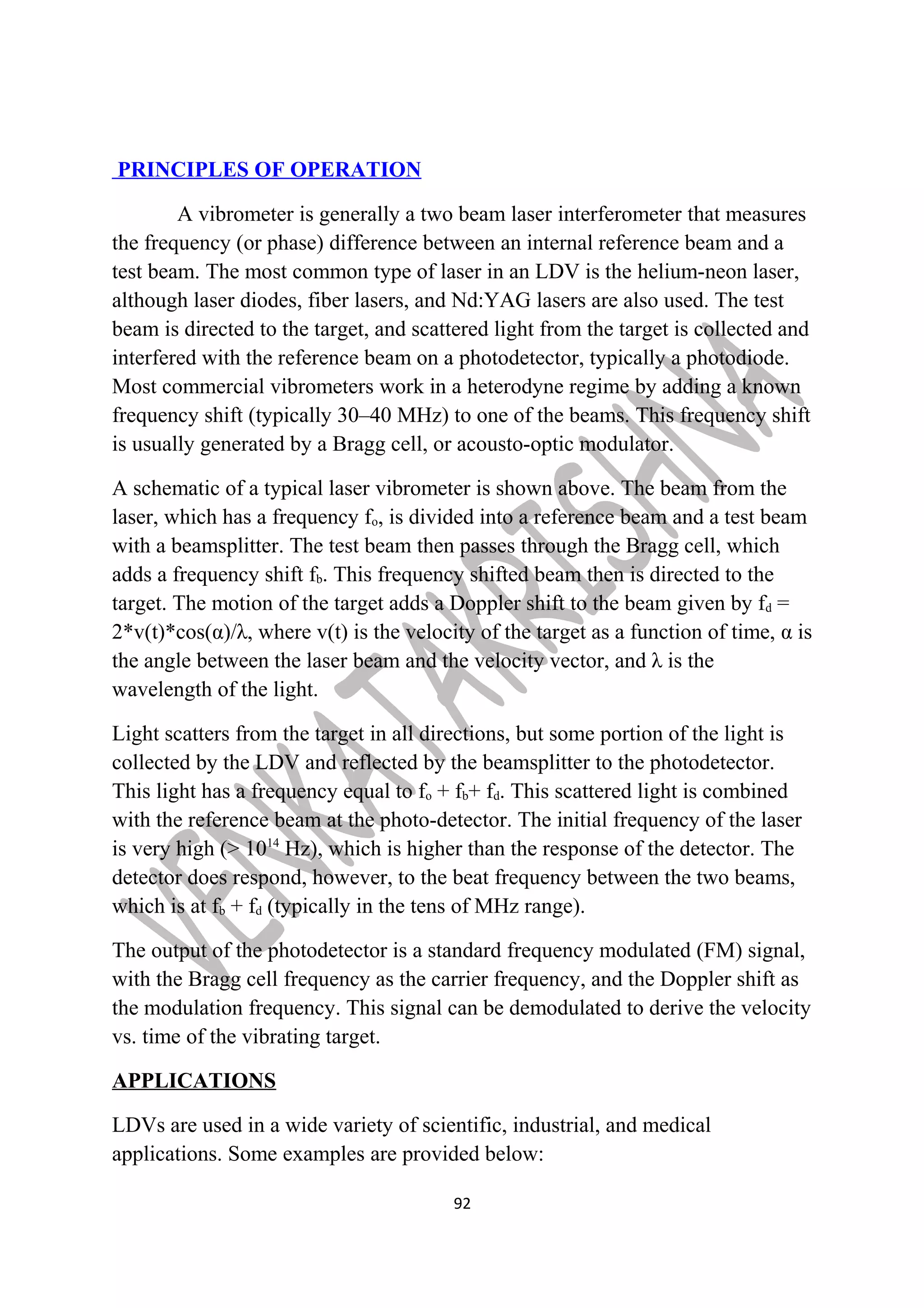 PRINCIPLES OF OPERATION 
A vibrometer is generally a two beam laser interferometer that measures 
the frequency (or phase) difference between an internal reference beam and a 
test beam. The most common type of laser in an LDV is the helium-neon laser, 
although laser diodes, fiber lasers, and Nd:YAG lasers are also used. The test 
beam is directed to the target, and scattered light from the target is collected and 
interfered with the reference beam on a photodetector, typically a photodiode. 
Most commercial vibrometers work in a heterodyne regime by adding a known 
frequency shift (typically 30–40 MHz) to one of the beams. This frequency shift 
is usually generated by a Bragg cell, or acousto-optic modulator. 
A schematic of a typical laser vibrometer is shown above. The beam from the 
laser, which has a frequency fo, is divided into a reference beam and a test beam 
with a beamsplitter. The test beam then passes through the Bragg cell, which 
adds a frequency shift fb. This frequency shifted beam then is directed to the 
target. The motion of the target adds a Doppler shift to the beam given by fd = 
2*v(t)*cos(α)/λ, where v(t) is the velocity of the target as a function of time, α is 
the angle between the laser beam and the velocity vector, and λ is the 
wavelength of the light. 
Light scatters from the target in all directions, but some portion of the light is 
collected by the LDV and reflected by the beamsplitter to the photodetector. 
This light has a frequency equal to fo + fb+ fd. This scattered light is combined 
with the reference beam at the photo-detector. The initial frequency of the laser 
is very high (> 1014 Hz), which is higher than the response of the detector. The 
detector does respond, however, to the beat frequency between the two beams, 
which is at fb + fd (typically in the tens of MHz range). 
The output of the photodetector is a standard frequency modulated (FM) signal, 
with the Bragg cell frequency as the carrier frequency, and the Doppler shift as 
the modulation frequency. This signal can be demodulated to derive the velocity 
vs. time of the vibrating target. 
APPLICATIONS 
LDVs are used in a wide variety of scientific, industrial, and medical 
applications. Some examples are provided below: 
92 
 