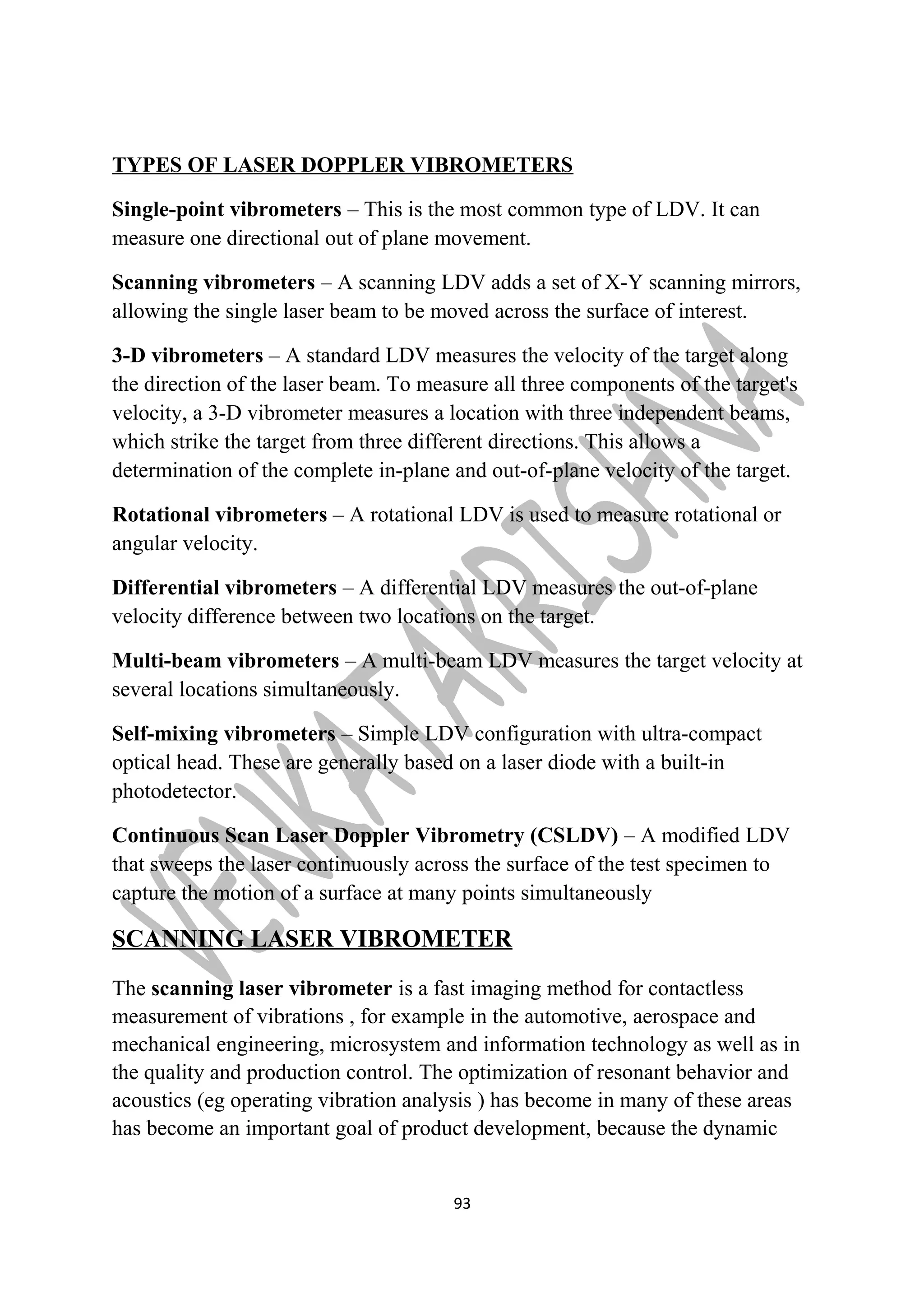 TYPES OF LASER DOPPLER VIBROMETERS 
Single-point vibrometers – This is the most common type of LDV. It can 
measure one directional out of plane movement. 
Scanning vibrometers – A scanning LDV adds a set of X-Y scanning mirrors, 
allowing the single laser beam to be moved across the surface of interest. 
3-D vibrometers – A standard LDV measures the velocity of the target along 
the direction of the laser beam. To measure all three components of the target's 
velocity, a 3-D vibrometer measures a location with three independent beams, 
which strike the target from three different directions. This allows a 
determination of the complete in-plane and out-of-plane velocity of the target. 
Rotational vibrometers – A rotational LDV is used to measure rotational or 
angular velocity. 
Differential vibrometers – A differential LDV measures the out-of-plane 
velocity difference between two locations on the target. 
Multi-beam vibrometers – A multi-beam LDV measures the target velocity at 
several locations simultaneously. 
Self-mixing vibrometers – Simple LDV configuration with ultra-compact 
optical head. These are generally based on a laser diode with a built-in 
photodetector. 
Continuous Scan Laser Doppler Vibrometry (CSLDV) – A modified LDV 
that sweeps the laser continuously across the surface of the test specimen to 
capture the motion of a surface at many points simultaneously 
SCANNING LASER VIBROMETER 
The scanning laser vibrometer is a fast imaging method for contactless 
measurement of vibrations , for example in the automotive, aerospace and 
mechanical engineering, microsystem and information technology as well as in 
the quality and production control. The optimization of resonant behavior and 
acoustics (eg operating vibration analysis ) has become in many of these areas 
has become an important goal of product development, because the dynamic 
93 
 