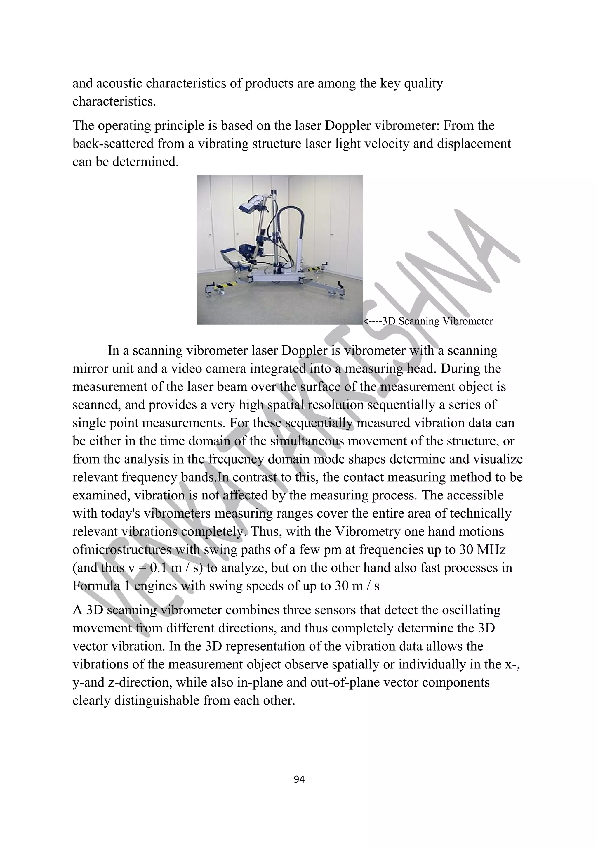 and acoustic characteristics of products are among the key quality 
characteristics. 
The operating principle is based on the laser Doppler vibrometer: From the 
back-scattered from a vibrating structure laser light velocity and displacement 
can be determined. 
<----3D Scanning Vibrometer 
In a scanning vibrometer laser Doppler is vibrometer with a scanning 
mirror unit and a video camera integrated into a measuring head. During the 
measurement of the laser beam over the surface of the measurement object is 
scanned, and provides a very high spatial resolution sequentially a series of 
single point measurements. For these sequentially measured vibration data can 
be either in the time domain of the simultaneous movement of the structure, or 
from the analysis in the frequency domain mode shapes determine and visualize 
relevant frequency bands.In contrast to this, the contact measuring method to be 
examined, vibration is not affected by the measuring process. The accessible 
with today's vibrometers measuring ranges cover the entire area of technically 
relevant vibrations completely. Thus, with the Vibrometry one hand motions 
ofmicrostructures with swing paths of a few pm at frequencies up to 30 MHz 
(and thus v = 0.1 m / s) to analyze, but on the other hand also fast processes in 
Formula 1 engines with swing speeds of up to 30 m / s 
A 3D scanning vibrometer combines three sensors that detect the oscillating 
movement from different directions, and thus completely determine the 3D 
vector vibration. In the 3D representation of the vibration data allows the 
vibrations of the measurement object observe spatially or individually in the x-, 
y-and z-direction, while also in-plane and out-of-plane vector components 
clearly distinguishable from each other. 
94 
 