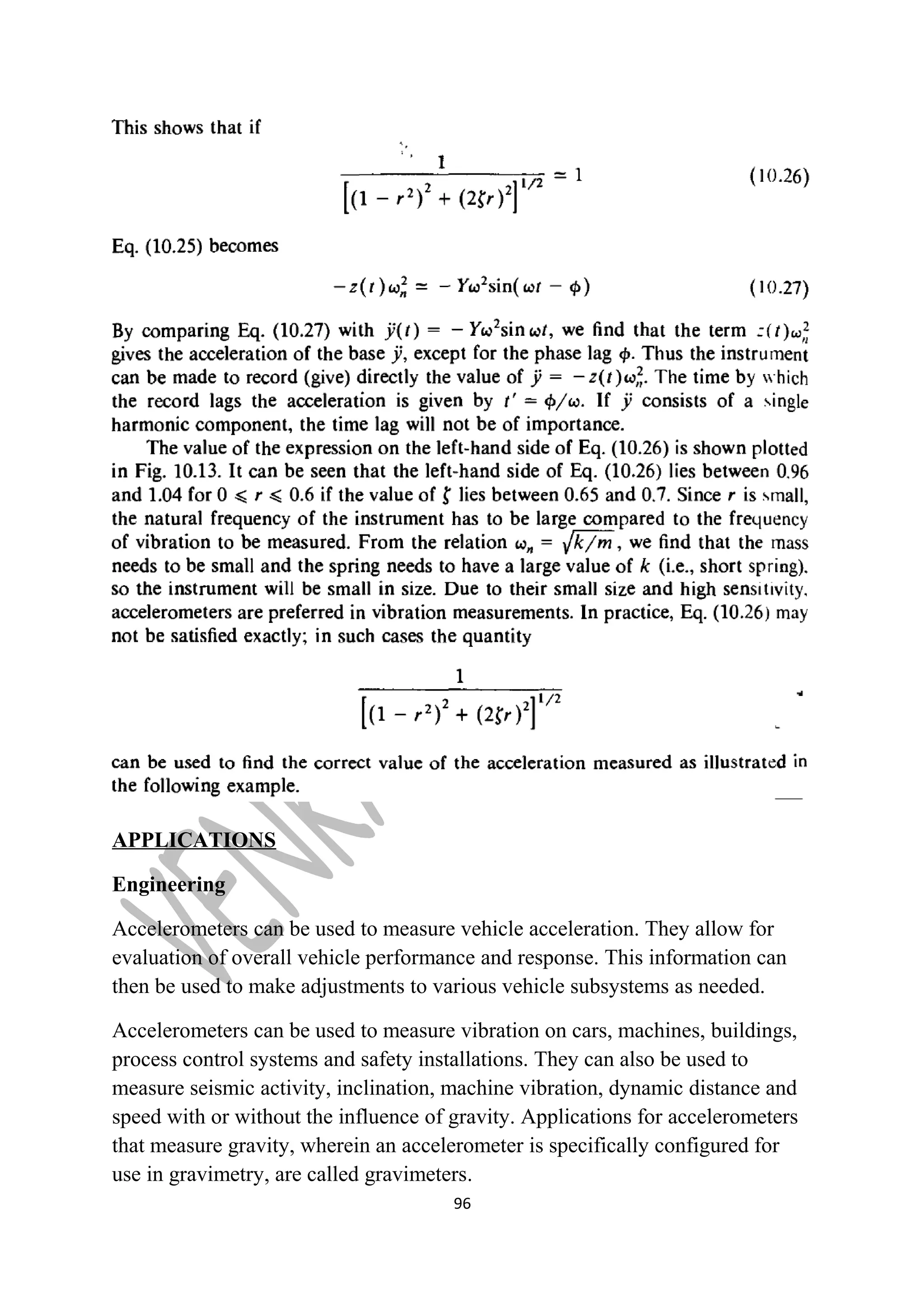 APPLICATIONS 
Engineering 
Accelerometers can be used to measure vehicle acceleration. They allow for 
evaluation of overall vehicle performance and response. This information can 
then be used to make adjustments to various vehicle subsystems as needed. 
Accelerometers can be used to measure vibration on cars, machines, buildings, 
process control systems and safety installations. They can also be used to 
measure seismic activity, inclination, machine vibration, dynamic distance and 
speed with or without the influence of gravity. Applications for accelerometers 
that measure gravity, wherein an accelerometer is specifically configured for 
use in gravimetry, are called gravimeters. 
96 
 
