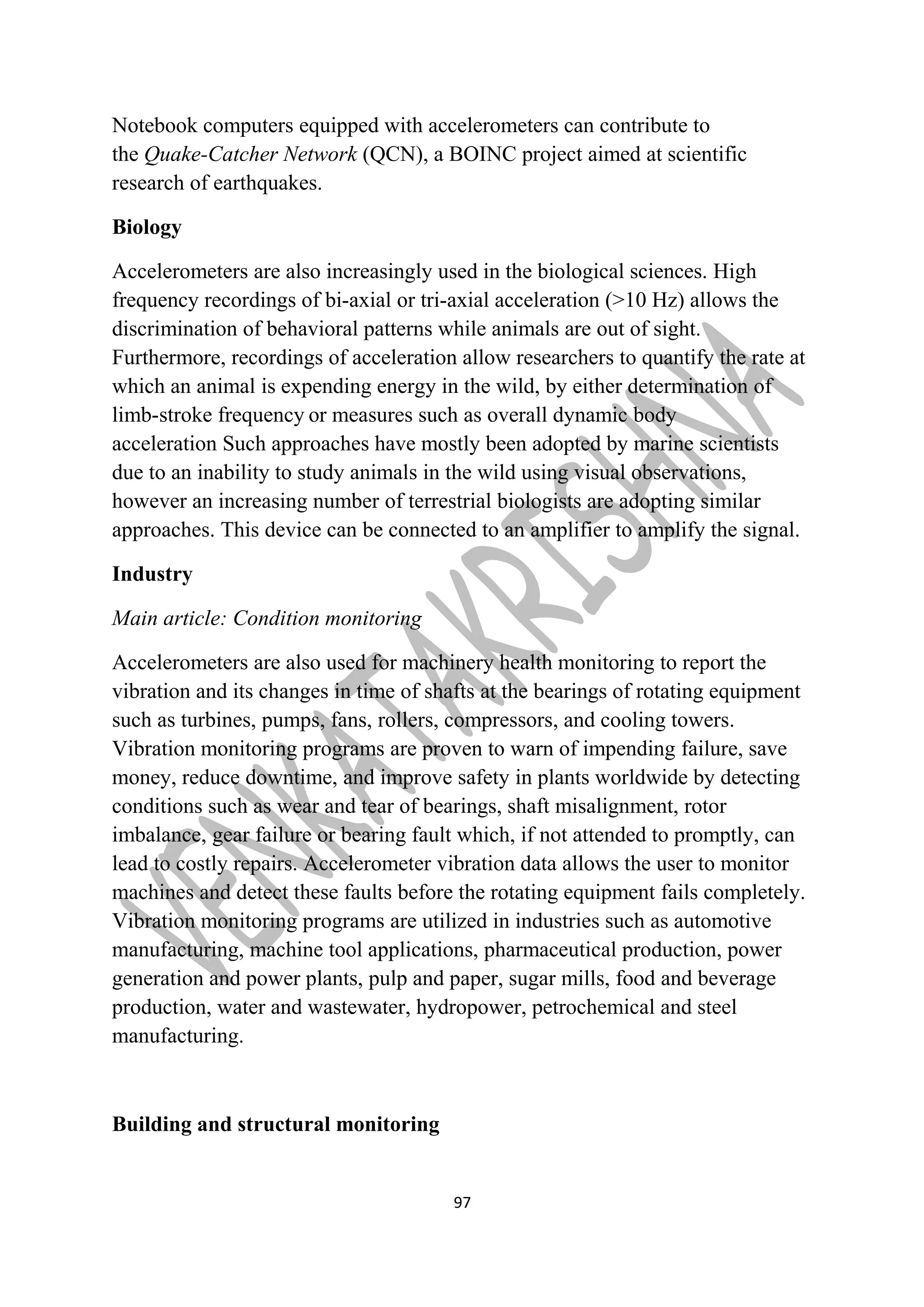 Notebook computers equipped with accelerometers can contribute to 
the Quake-Catcher Network (QCN), a BOINC project aimed at scientific 
research of earthquakes. 
Biology 
Accelerometers are also increasingly used in the biological sciences. High 
frequency recordings of bi-axial or tri-axial acceleration (>10 Hz) allows the 
discrimination of behavioral patterns while animals are out of sight. 
Furthermore, recordings of acceleration allow researchers to quantify the rate at 
which an animal is expending energy in the wild, by either determination of 
limb-stroke frequency or measures such as overall dynamic body 
acceleration Such approaches have mostly been adopted by marine scientists 
due to an inability to study animals in the wild using visual observations, 
however an increasing number of terrestrial biologists are adopting similar 
approaches. This device can be connected to an amplifier to amplify the signal. 
Industry 
Main article: Condition monitoring 
Accelerometers are also used for machinery health monitoring to report the 
vibration and its changes in time of shafts at the bearings of rotating equipment 
such as turbines, pumps, fans, rollers, compressors, and cooling towers. 
Vibration monitoring programs are proven to warn of impending failure, save 
money, reduce downtime, and improve safety in plants worldwide by detecting 
conditions such as wear and tear of bearings, shaft misalignment, rotor 
imbalance, gear failure or bearing fault which, if not attended to promptly, can 
lead to costly repairs. Accelerometer vibration data allows the user to monitor 
machines and detect these faults before the rotating equipment fails completely. 
Vibration monitoring programs are utilized in industries such as automotive 
manufacturing, machine tool applications, pharmaceutical production, power 
generation and power plants, pulp and paper, sugar mills, food and beverage 
production, water and wastewater, hydropower, petrochemical and steel 
manufacturing. 
Building and structural monitoring 
97 
 