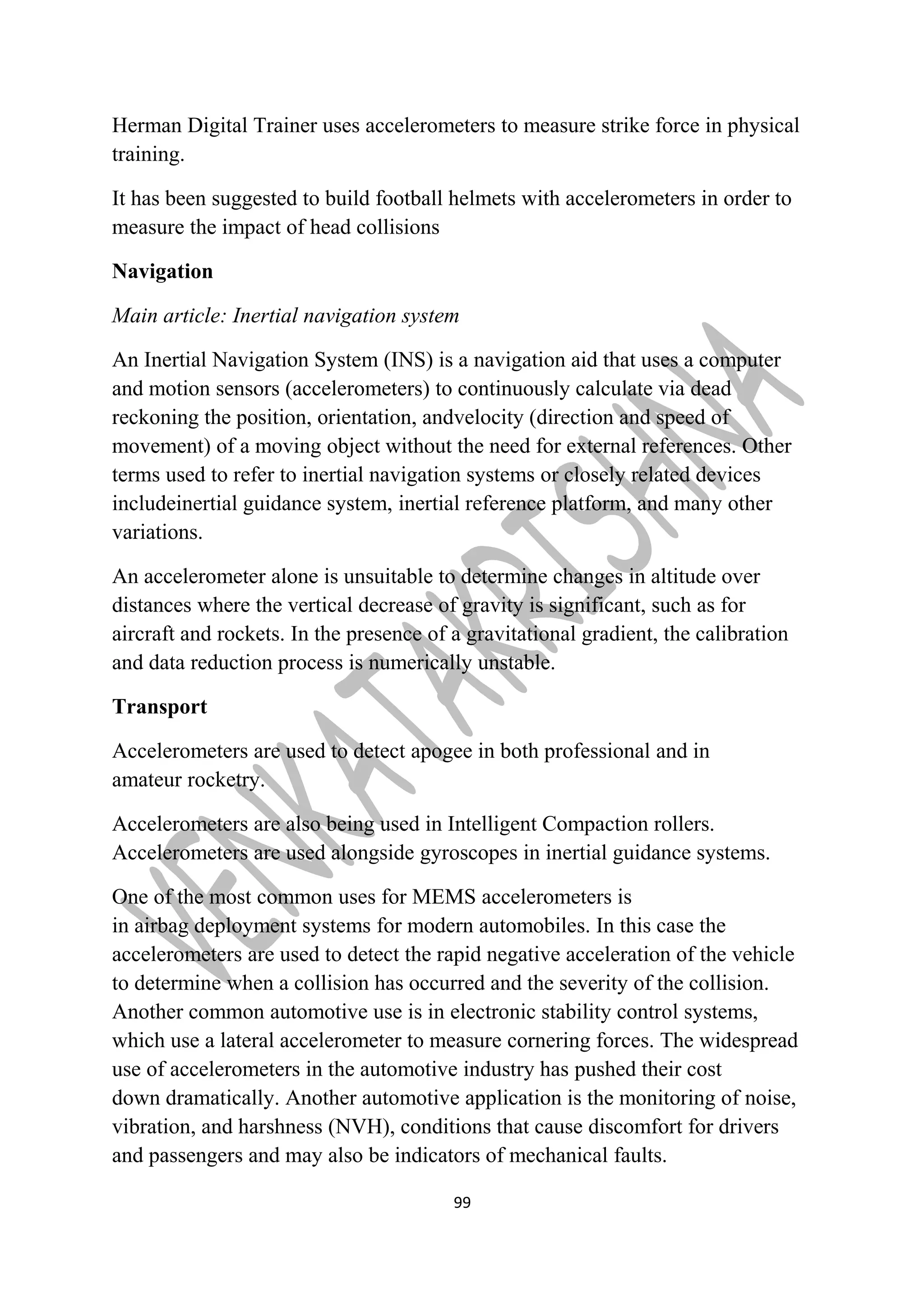 Herman Digital Trainer uses accelerometers to measure strike force in physical 
training. 
It has been suggested to build football helmets with accelerometers in order to 
measure the impact of head collisions 
Navigation 
Main article: Inertial navigation system 
An Inertial Navigation System (INS) is a navigation aid that uses a computer 
and motion sensors (accelerometers) to continuously calculate via dead 
reckoning the position, orientation, andvelocity (direction and speed of 
movement) of a moving object without the need for external references. Other 
terms used to refer to inertial navigation systems or closely related devices 
includeinertial guidance system, inertial reference platform, and many other 
variations. 
An accelerometer alone is unsuitable to determine changes in altitude over 
distances where the vertical decrease of gravity is significant, such as for 
aircraft and rockets. In the presence of a gravitational gradient, the calibration 
and data reduction process is numerically unstable. 
Transport 
Accelerometers are used to detect apogee in both professional and in 
amateur rocketry. 
Accelerometers are also being used in Intelligent Compaction rollers. 
Accelerometers are used alongside gyroscopes in inertial guidance systems. 
One of the most common uses for MEMS accelerometers is 
in airbag deployment systems for modern automobiles. In this case the 
accelerometers are used to detect the rapid negative acceleration of the vehicle 
to determine when a collision has occurred and the severity of the collision. 
Another common automotive use is in electronic stability control systems, 
which use a lateral accelerometer to measure cornering forces. The widespread 
use of accelerometers in the automotive industry has pushed their cost 
down dramatically. Another automotive application is the monitoring of noise, 
vibration, and harshness (NVH), conditions that cause discomfort for drivers 
and passengers and may also be indicators of mechanical faults. 
99 
 