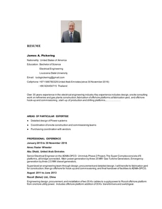 RESUME
James A. Pickering
Nationality: United States of America
Education: Bachelor of Science
Electrical Engineering
Louisiana State University
Email: luckypickering@gmail.com
Cellphone:+971 566780329 United Arab Emirates(since 30 November 2016)
: +66 924454715 Thailand
Over 35 years experience in the electrical engineering industry.Key experience includes design,onsite consulting
work on refineries and gas plants construction,fabrication ofoffshore platforms atfabrication yard, and offshore
hook-up and commissioning ,start -up of production and drilling platforms..………………
AREAS OF PARTICULAR EXPERTISE
● Detailed design ofPower systems
● Coordination ofonsite construction and commissioning teams
● Purchasing coordination with vendors
PROFESSIONAL EXPERIENCE
January 2015 to 30 November 2016
Amec Foster Wheeler
Abu Dhabi, United Arab Emirates
Senior Electrical Engineer on the ADMA-OPCO Ummlulu Phase 2 Project.The Super Complexconsists of6
platforms,all bridge connected. Main power generation by three 25 MW Gas Turbine Generators,Emergency
generation by three 2.5 MW diesel generators.
Supervised an engineering team through design,procurementand detailed design.I will transfer to fabrication yard
for construction,then go offshore for hook-up and commissioning,and final handover of facilities to ADMA-OPCO.
August 2011 to June 2013
Rocoil (Bohai) Ltd., China
Engineering design,procurement,and installation oftwo 35 Kv cables to supplypower to Rocoil offshore platform
from onshore utility power. Includes offshore platform addition of35 Kv transformers and switchgear.
 