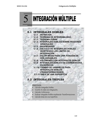 Integración Múltiple

MOISES VILLENA

5
5.1 INTEGRALES DOBLES
5.1.1
5.1.2
5.1.3
5.1.4

DEFINICIÓN.
TEOREMA DE INTEGRABILIDAD
TEOREMA FUBINI
INTEGRALES DOBLES SOBRE REGIONES
GENERALES
5.1.5 PROPIEDADES
5.1.6 CÁLCULO DE INTEGRALES DOBLES
INVIRTIENDO LOS LÍMITES DE
INTEGRACIÓN
5.1.7 VALOR MEDIO PARA UNA FUNCIÓN DE
DOS VARIABLES
5.1.8 VOLÚMENES CON INTEGRALES DOBLES
5.1.9 INTEGRALES DOBLES EN COORDENADAS
CILÍNDRICAS.
5.1.10 CAMBIO DE VARIABLES PARA
INTEGRALES DOBLES
(TRANSFORMACIONES)
5.1.11 ÁREA DE UNA SUPERFICIE

5.2 INTEGRALES TRIPLES
OBJETIVOS:
• Calcular Integrales Dobles.
• Invertir el orden de integración.
• Calcular Volúmenes.
• Evaluar Integrales Dobles empleando Transformaciones.
• Calcular áreas de una Superficie.

149

 