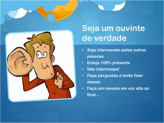 Seja um ouvinte
de verdade
• Seja interessado pelas outras
pessoas
• Esteja 100% presente
• Não interrompa!
• Faça perguntas e tente falar
menos
• Faça um resumo em voz alta ao
final...
 
