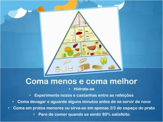 • Hidrate-se
• Experimente nozes e castanhas entre as refeições
• Coma devagar e aguarde alguns minutos antes de se servir de novo
• Coma em pratos menores ou sirva-se em apenas 2/3 do espaço do prato
• Pare de comer quando se sentir 80% satisfeito
Coma menos e coma melhor
 