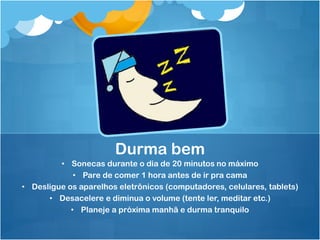 • Sonecas durante o dia de 20 minutos no máximo
• Pare de comer 1 hora antes de ir pra cama
• Desligue os aparelhos eletrônicos (computadores, celulares, tablets)
• Desacelere e diminua o volume (tente ler, meditar etc.)
• Planeje a próxima manhã e durma tranquilo
Durma bem
 