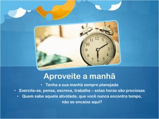 • Tenha a sua manhã sempre planejada
• Exercite-se, pense, escreva, trabalhe – estas horas são preciosas
• Quem sabe aquela atividade, que você nunca encontra tempo,
não se encaixe aqui?
Aproveite a manhã
 