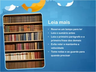 Leia mais
• Reserve um tempo para ler
• Leia o sumário antes
• Leia o primeiro parágrafo e a
primeira frase dos demais
• Evite reler e mantenha a
velocidade
• Tome notas e as guarde para
quando precisar
 