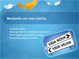 Mudando um mau hábito
• Entenda a rotina
• Saiba que tipo de recompensa você busca
• Isole o gatilho que dispara sua ação
• Coloque seu plano em prática
 