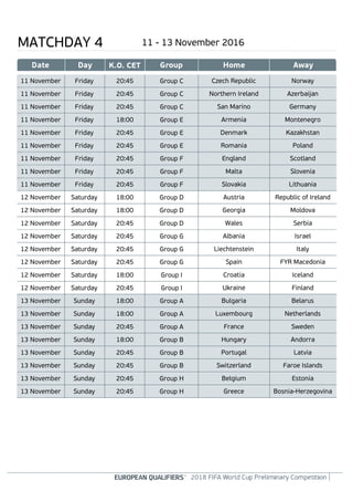 MATCHDAY 4 11 - 13 November 2016
Czech Republic Norway11 November 20:45 Group CFriday
Northern Ireland Azerbaijan11 November 20:45 Group CFriday
San Marino Germany11 November 20:45 Group CFriday
Armenia Montenegro11 November 18:00 Group EFriday
Denmark Kazakhstan11 November 20:45 Group EFriday
Romania Poland11 November 20:45 Group EFriday
England Scotland11 November 20:45 Group FFriday
Malta Slovenia11 November 20:45 Group FFriday
Slovakia Lithuania11 November 20:45 Group FFriday
Austria Republic of Ireland12 November 18:00 Group DSaturday
Georgia Moldova12 November 18:00 Group DSaturday
Wales Serbia12 November 20:45 Group DSaturday
Albania Israel12 November 20:45 Group GSaturday
Liechtenstein Italy12 November 20:45 Group GSaturday
Spain FYR Macedonia12 November 20:45 Group GSaturday
Croatia Iceland12 November 18:00 Group ISaturday
Ukraine Finland12 November 20:45 Group ISaturday
Bulgaria Belarus13 November 18:00 Group ASunday
Luxembourg Netherlands13 November 18:00 Group ASunday
France Sweden13 November 20:45 Group ASunday
Hungary Andorra13 November 18:00 Group BSunday
Portugal Latvia13 November 20:45 Group BSunday
Switzerland Faroe Islands13 November 20:45 Group BSunday
Belgium Estonia13 November 20:45 Group HSunday
Greece Bosnia-Herzegovina13 November 20:45 Group HSunday
 