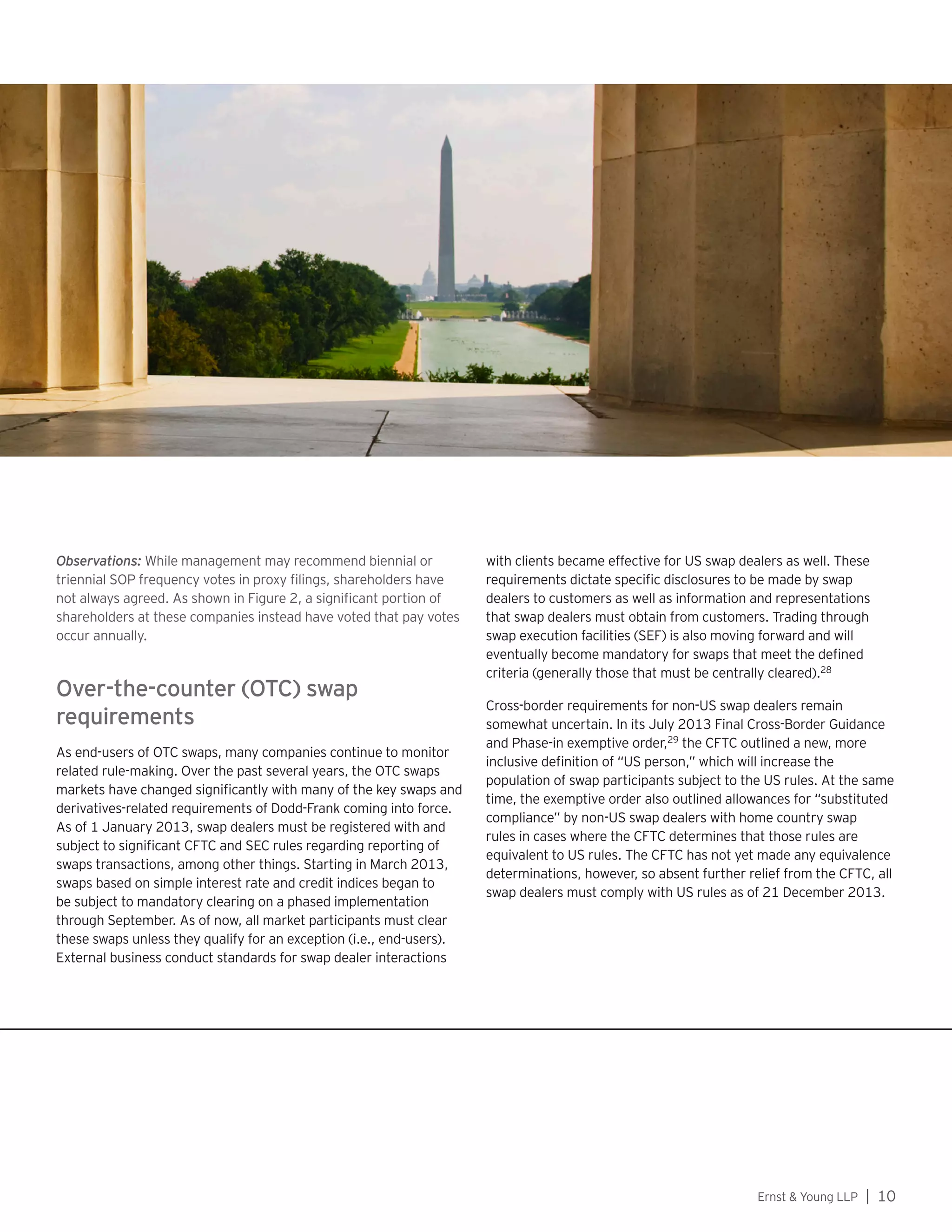 Ernst  Young LLP | 10
Observations: While management may recommend biennial or
triennial SOP frequency votes in proxy filings, shareholders have
not always agreed. As shown in Figure 2, a significant portion of
shareholders at these companies instead have voted that pay votes
occur annually.
Over-the-counter (OTC) swap
requirements
As end-users of OTC swaps, many companies continue to monitor
related rule-making. Over the past several years, the OTC swaps
markets have changed significantly with many of the key swaps and
derivatives-related requirements of Dodd-Frank coming into force.
As of 1 January 2013, swap dealers must be registered with and
subject to significant CFTC and SEC rules regarding reporting of
swaps transactions, among other things. Starting in March 2013,
swaps based on simple interest rate and credit indices began to
be subject to mandatory clearing on a phased implementation
through September. As of now, all market participants must clear
these swaps unless they qualify for an exception (i.e., end-users).
External business conduct standards for swap dealer interactions
with clients became effective for US swap dealers as well. These
requirements dictate specific disclosures to be made by swap
dealers to customers as well as information and representations
that swap dealers must obtain from customers. Trading through
swap execution facilities (SEF) is also moving forward and will
eventually become mandatory for swaps that meet the defined
criteria (generally those that must be centrally cleared).28
Cross-border requirements for non-US swap dealers remain
somewhat uncertain. In its July 2013 Final Cross-Border Guidance
and Phase-in exemptive order,29
the CFTC outlined a new, more
inclusive definition of “US person,” which will increase the
population of swap participants subject to the US rules. At the same
time, the exemptive order also outlined allowances for “substituted
compliance” by non-US swap dealers with home country swap
rules in cases where the CFTC determines that those rules are
equivalent to US rules. The CFTC has not yet made any equivalence
determinations, however, so absent further relief from the CFTC, all
swap dealers must comply with US rules as of 21 December 2013.
 