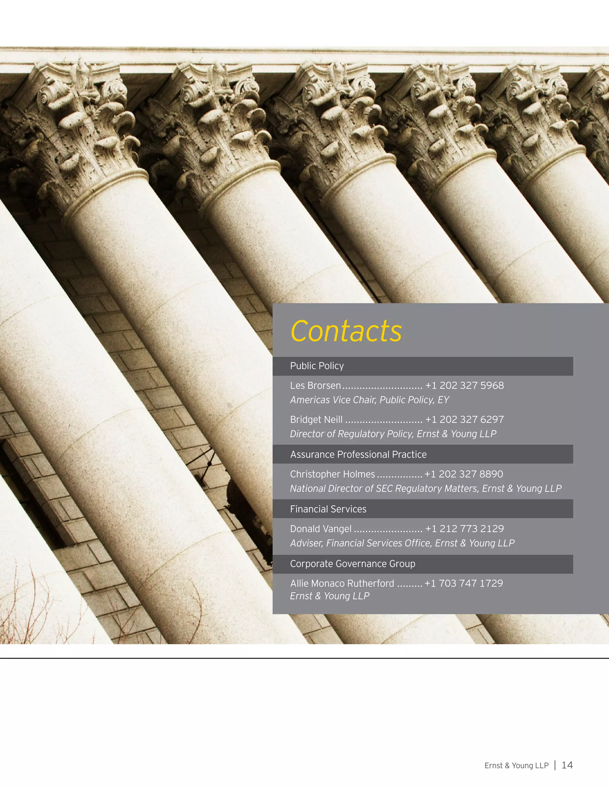 Ernst  Young LLP | 14
Contacts
Public Policy
Les Brorsen............................. +1 202 327 5968
Americas Director, Office of Public Policy
Bridget Neill............................ +1 202 327 6297
Director of Regulatory Policy
Assurance Professional Practice
Christopher Holmes.................+1 202 327 8890
National Director of SEC Regulatory Matters
Financial Services
Donald Vangel......................... +1 212 773 2129
Adviser, Financial Services Office
Corporate Governance Group
Allie Monaco Rutherford..........+1 703 747 1729
Public Policy
Les Brorsen............................. +1 202 327 5968
Americas Vice Chair, Public Policy, EY
Bridget Neill............................ +1 202 327 6297
Director of Regulatory Policy, Ernst  Young LLP
Assurance Professional Practice
Christopher Holmes.................+1 202 327 8890
National Director of SEC Regulatory Matters, Ernst  Young LLP
Financial Services
Donald Vangel......................... +1 212 773 2129
Adviser, Financial Services Office, Ernst  Young LLP
Corporate Governance Group
Allie Monaco Rutherford..........+1 703 747 1729
Ernst  Young LLP
Contacts
 