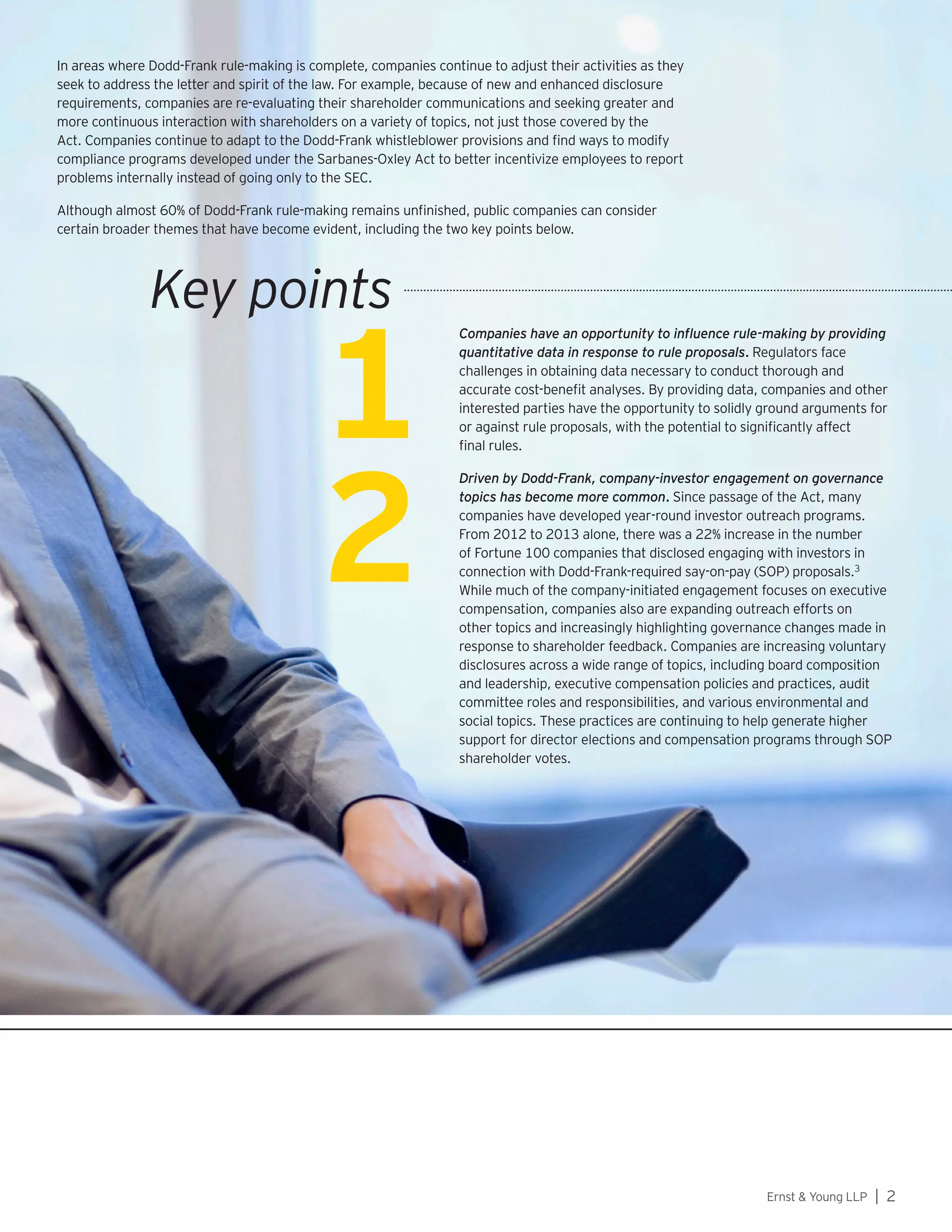 Ernst  Young LLP | 2
1
In areas where Dodd-Frank rule-making is complete, companies continue to adjust their activities as they
seek to address the letter and spirit of the law. For example, because of new and enhanced disclosure
requirements, companies are re-evaluating their shareholder communications and seeking greater and
more continuous interaction with shareholders on a variety of topics, not just those covered by the
Act. Companies continue to adapt to the Dodd-Frank whistleblower provisions and find ways to modify
compliance programs developed under the Sarbanes-Oxley Act to better incentivize employees to report
problems internally instead of going only to the SEC.
Although almost 60% of Dodd-Frank rule-making remains unfinished, public companies can consider
certain broader themes that have become evident, including the two key points below.
2
Companies have an opportunity to influence rule-making by providing
quantitative data in response to rule proposals. Regulators face
challenges in obtaining data necessary to conduct thorough and
accurate cost-benefit analyses. By providing data, companies and other
interested parties have the opportunity to solidly ground arguments for
or against rule proposals, with the potential to significantly affect
final rules.
Driven by Dodd-Frank, company-investor engagement on governance
topics has become more common. Since passage of the Act, many
companies have developed year-round investor outreach programs.
From 2012 to 2013 alone, there was a 22% increase in the number
of Fortune 100 companies that disclosed engaging with investors in
connection with Dodd-Frank-required say-on-pay (SOP) proposals.3
While much of the company-initiated engagement focuses on executive
compensation, companies also are expanding outreach efforts on
other topics and increasingly highlighting governance changes made in
response to shareholder feedback. Companies are increasing voluntary
disclosures across a wide range of topics, including board composition
and leadership, executive compensation policies and practices, audit
committee roles and responsibilities, and various environmental and
social topics. These practices are continuing to help generate higher
support for director elections and compensation programs through SOP
shareholder votes.
Key points
 