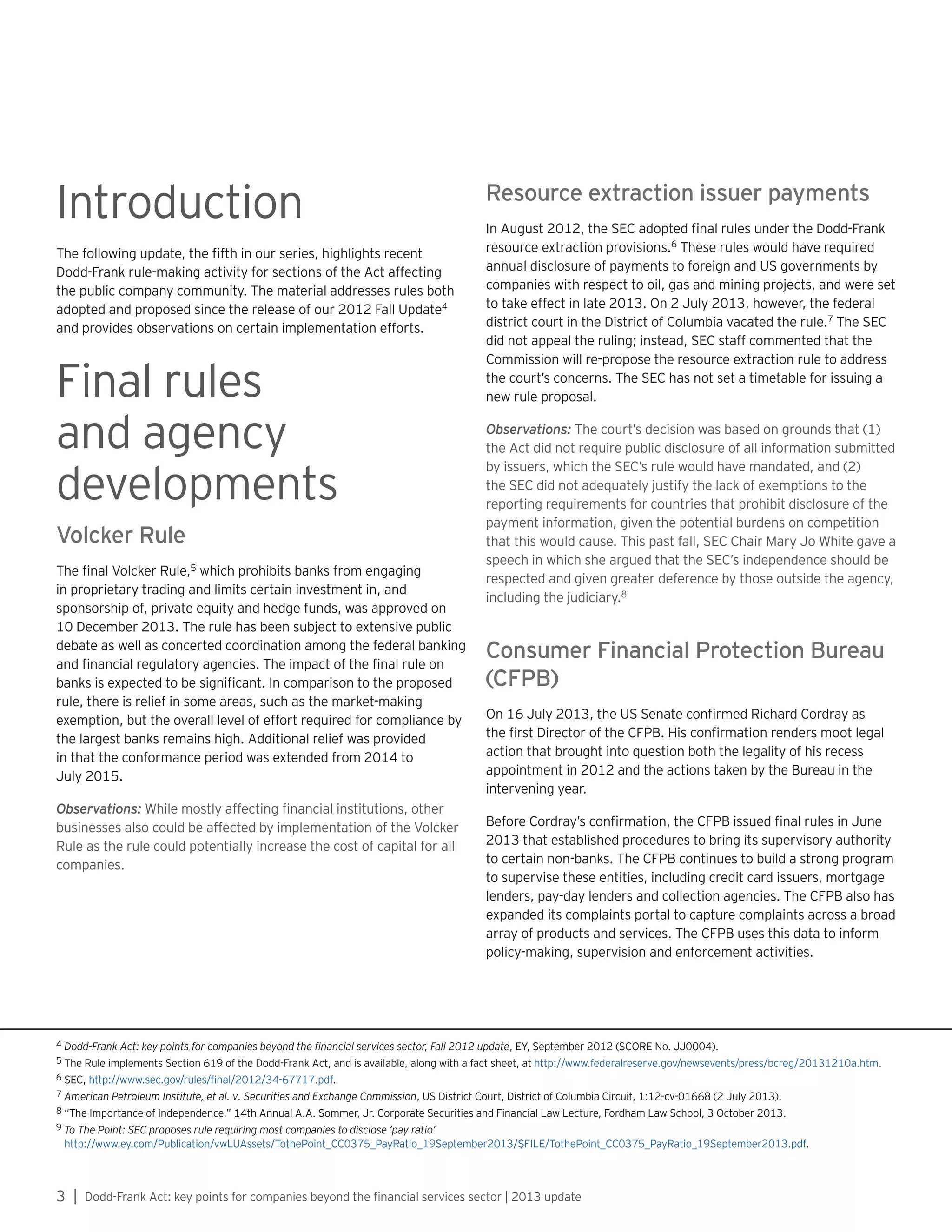 3 | Dodd-Frank Act: key points for companies beyond the financial services sector | 2013 update
Introduction
The following update, the fifth in our series, highlights recent
Dodd-Frank rule-making activity for sections of the Act affecting
the public company community. The material addresses rules both
adopted and proposed since the release of our 2012 Fall Update4
and provides observations on certain implementation efforts.
Final rules
and agency
developments
Volcker Rule
The final Volcker Rule,5
which prohibits banks from engaging
in proprietary trading and limits certain investment in, and
sponsorship of, private equity and hedge funds, was approved on
10 December 2013. The rule has been subject to extensive public
debate as well as concerted coordination among the federal banking
and financial regulatory agencies. The impact of the final rule on
banks is expected to be significant. In comparison to the proposed
rule, there is relief in some areas, such as the market-making
exemption, but the overall level of effort required for compliance by
the largest banks remains high. Additional relief was provided
in that the conformance period was extended from 2014 to
July 2015.
Observations: While mostly affecting financial institutions, other
businesses also could be affected by implementation of the Volcker
Rule as the rule could potentially increase the cost of capital for all
companies.
Resource extraction issuer payments
In August 2012, the SEC adopted final rules under the Dodd-Frank
resource extraction provisions.6
These rules would have required
annual disclosure of payments to foreign and US governments by
companies with respect to oil, gas and mining projects, and were set
to take effect in late 2013. On 2 July 2013, however, the federal
district court in the District of Columbia vacated the rule.7
The SEC
did not appeal the ruling; instead, SEC staff commented that the
Commission will re-propose the resource extraction rule to address
the court’s concerns. The SEC has not set a timetable for issuing a
new rule proposal.
Observations: The court’s decision was based on grounds that (1)
the Act did not require public disclosure of all information submitted
by issuers, which the SEC’s rule would have mandated, and (2)
the SEC did not adequately justify the lack of exemptions to the
reporting requirements for countries that prohibit disclosure of the
payment information, given the potential burdens on competition
that this would cause. This past fall, SEC Chair Mary Jo White gave a
speech in which she argued that the SEC’s independence should be
respected and given greater deference by those outside the agency,
including the judiciary.8
Consumer Financial Protection Bureau
(CFPB)
On 16 July 2013, the US Senate confirmed Richard Cordray as
the first Director of the CFPB. His confirmation renders moot legal
action that brought into question both the legality of his recess
appointment in 2012 and the actions taken by the Bureau in the
intervening year.
Before Cordray’s confirmation, the CFPB issued final rules in June
2013 that established procedures to bring its supervisory authority
to certain non-banks. The CFPB continues to build a strong program
to supervise these entities, including credit card issuers, mortgage
lenders, pay-day lenders and collection agencies. The CFPB also has
expanded its complaints portal to capture complaints across a broad
array of products and services. The CFPB uses this data to inform
policy-making, supervision and enforcement activities.
4 Dodd-Frank Act: key points for companies beyond the financial services sector, Fall 2012 update, EY, September 2012 (SCORE No. JJ0004).
5 The Rule implements Section 619 of the Dodd-Frank Act, and is available, along with a fact sheet, at http://www.federalreserve.gov/newsevents/press/bcreg/20131210a.htm.
6 SEC, http://www.sec.gov/rules/final/2012/34-67717.pdf.
7 American Petroleum Institute, et al. v. Securities and Exchange Commission, US District Court, District of Columbia Circuit, 1:12-cv-01668 (2 July 2013).
8 “The Importance of Independence,” 14th Annual A.A. Sommer, Jr. Corporate Securities and Financial Law Lecture, Fordham Law School, 3 October 2013.
9 To The Point: SEC proposes rule requiring most companies to disclose ‘pay ratio’
http://www.ey.com/Publication/vwLUAssets/TothePoint_CC0375_PayRatio_19September2013/$FILE/TothePoint_CC0375_PayRatio_19September2013.pdf.
 